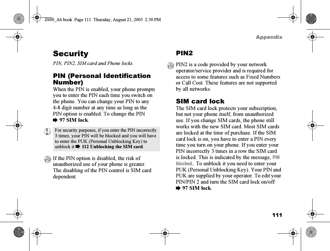 111AppendixSecurityPIN, PIN2, SIM card and Phone locks.PIN (Personal Identification Number)When the PIN is enabled, your phone prompts you to enter the PIN each time you switch on the phone. You can change your PIN to any 4-8 digit number at any time as long as the PIN option is enabled. To change the PIN %97 SIM lock.PIN2SIM card lockThe SIM card lock protects your subscription, but not your phone itself, from unauthorized use. If you change SIM cards, the phone still works with the new SIM card. Most SIM cards are locked at the time of purchase. If the SIM card lock is on, you have to enter a PIN every time you turn on your phone. If you enter your PIN incorrectly 3 times in a row the SIM card is locked. This is indicated by the message, PIN blocked.. To unblock it you need to enter your PUK (Personal Unblocking Key). Your PIN and PUK are supplied by your operator. To edit your PIN/PIN 2 and turn the SIM card lock on/off %97 SIM lock.For security purposes, if you enter the PIN incorrectly 3 times, your PIN will be blocked and you will have to enter the PUK (Personal Unblocking Key) to unblock it %112 Unblocking the SIM card.If the PIN option is disabled, the risk of unauthorized use of your phone is greater. The disabling of the PIN control is SIM card dependent.PIN2 is a code provided by your network operator/service provider and is required for access to some features such as Fixed Numbers or Call Cost. These features are not supported by all networks.Z600_A6.book  Page 111  Thursday, August 21, 2003  2:30 PM