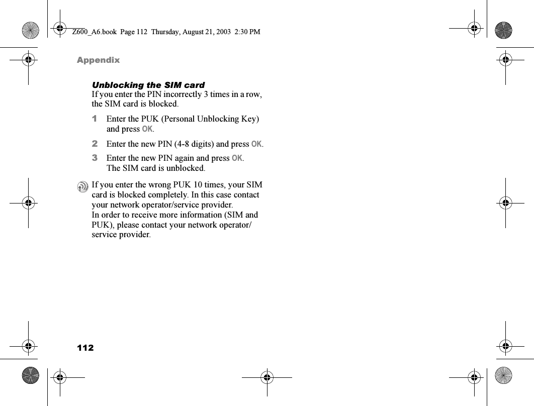 112AppendixUnblocking the SIM cardIf you enter the PIN incorrectly 3 times in a row, the SIM card is blocked.1Enter the PUK (Personal Unblocking Key) and press OK.2Enter the new PIN (4-8 digits) and press OK.3Enter the new PIN again and press OK.The SIM card is unblocked.If you enter the wrong PUK 10 times, your SIM card is blocked completely. In this case contact your network operator/service provider.In order to receive more information (SIM and PUK), please contact your network operator/service provider.Z600_A6.book  Page 112  Thursday, August 21, 2003  2:30 PM