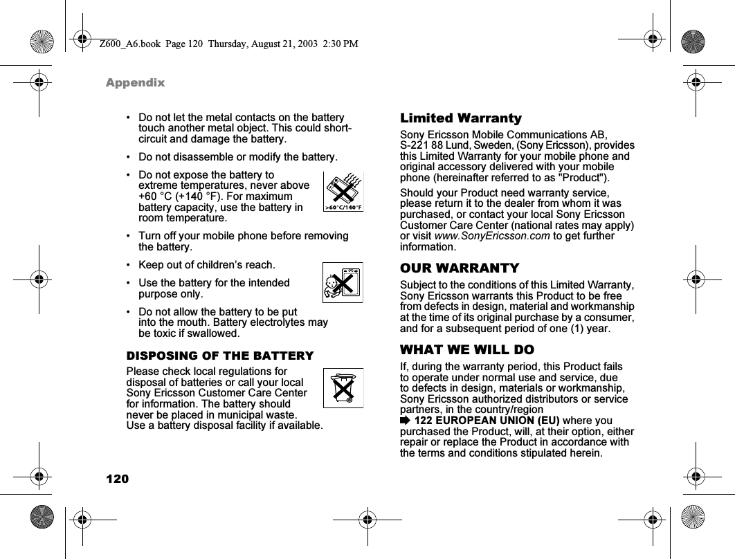 120Appendix• Do not let the metal contacts on the battery touch another metal object. This could short-circuit and damage the battery.• Do not disassemble or modify the battery.• Do not expose the battery to extreme temperatures, never above +60 °C (+140 °F). For maximum battery capacity, use the battery in room temperature.• Turn off your mobile phone before removing the battery.• Keep out of children’s reach.• Use the battery for the intended purpose only.• Do not allow the battery to be put into the mouth. Battery electrolytes may be toxic if swallowed.DISPOSING OF THE BATTERYPlease check local regulations for disposal of batteries or call your local Sony Ericsson Customer Care Center for information. The battery should never be placed in municipal waste. Use a battery disposal facility if available.Limited WarrantySony Ericsson Mobile Communications AB, S-221 88 Lund, Sweden, (Sony Ericsson), provides this Limited Warranty for your mobile phone and original accessory delivered with your mobile phone (hereinafter referred to as &quot;Product&quot;).Should your Product need warranty service, please return it to the dealer from whom it was purchased, or contact your local Sony Ericsson Customer Care Center (national rates may apply) or visit www.SonyEricsson.com to get further information.OUR WARRANTYSubject to the conditions of this Limited Warranty, Sony Ericsson warrants this Product to be free from defects in design, material and workmanship at the time of its original purchase by a consumer, and for a subsequent period of one (1) year.WHAT WE WILL DOIf, during the warranty period, this Product fails to operate under normal use and service, due to defects in design, materials or workmanship, Sony Ericsson authorized distributors or service partners, in the country/region %122 EUROPEAN UNION (EU) where you purchased the Product, will, at their option, either repair or replace the Product in accordance with the terms and conditions stipulated herein.Z600_A6.book  Page 120  Thursday, August 21, 2003  2:30 PM