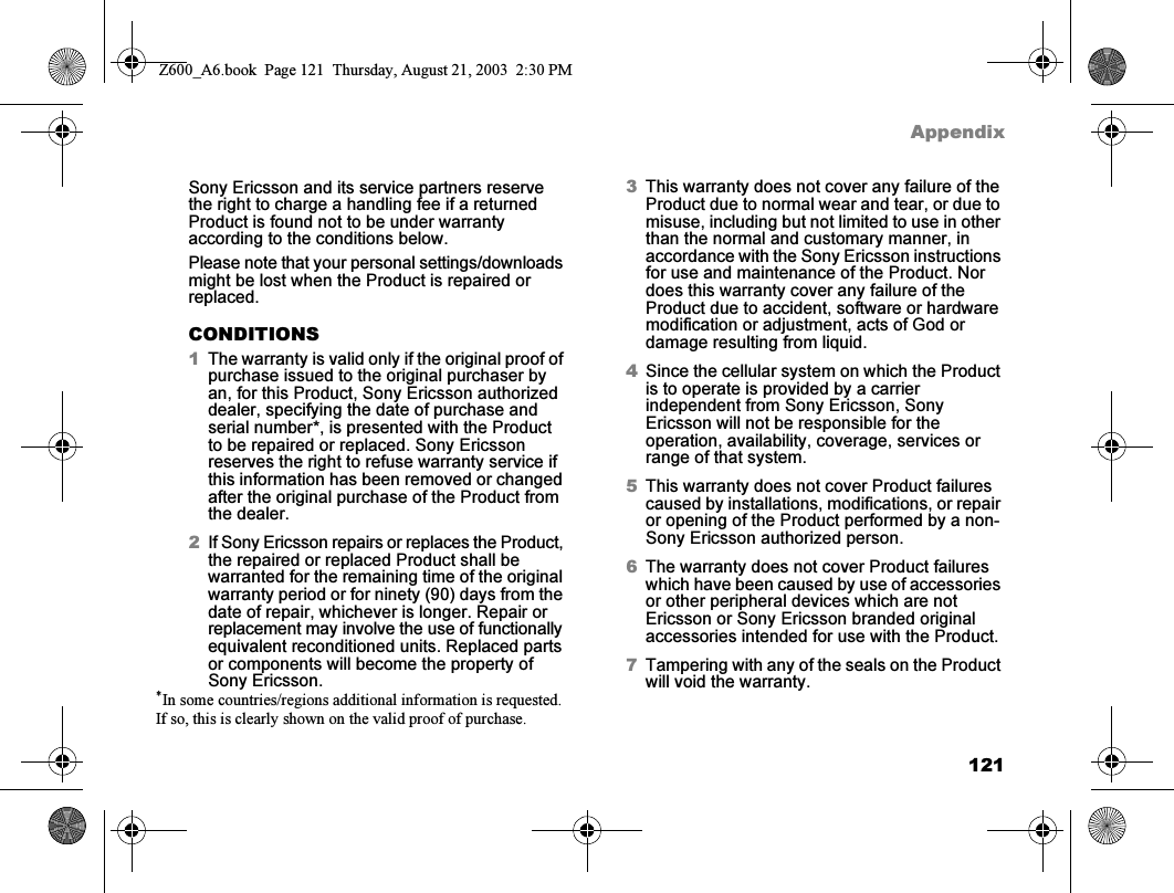 121AppendixSony Ericsson and its service partners reserve the right to charge a handling fee if a returned Product is found not to be under warranty according to the conditions below.Please note that your personal settings/downloads might be lost when the Product is repaired or replaced.CONDITIONS1The warranty is valid only if the original proof of purchase issued to the original purchaser by an, for this Product, Sony Ericsson authorized dealer, specifying the date of purchase and serial number*, is presented with the Product to be repaired or replaced. Sony Ericsson reserves the right to refuse warranty service if this information has been removed or changed after the original purchase of the Product from the dealer.2If Sony Ericsson repairs or replaces the Product, the repaired or replaced Product shall be warranted for the remaining time of the original warranty period or for ninety (90) days from the date of repair, whichever is longer. Repair or replacement may involve the use of functionally equivalent reconditioned units. Replaced parts or components will become the property of Sony Ericsson.3This warranty does not cover any failure of the Product due to normal wear and tear, or due to misuse, including but not limited to use in other than the normal and customary manner, in accordance with the Sony Ericsson instructions for use and maintenance of the Product. Nor does this warranty cover any failure of the Product due to accident, software or hardware modification or adjustment, acts of God or damage resulting from liquid.4Since the cellular system on which the Product is to operate is provided by a carrier independent from Sony Ericsson, Sony Ericsson will not be responsible for the operation, availability, coverage, services or range of that system.5This warranty does not cover Product failures caused by installations, modifications, or repair or opening of the Product performed by a non-Sony Ericsson authorized person.6The warranty does not cover Product failures which have been caused by use of accessories or other peripheral devices which are not Ericsson or Sony Ericsson branded original accessories intended for use with the Product.7Tampering with any of the seals on the Product will void the warranty.*In some countries/regions additional information is requested. If so, this is clearly shown on the valid proof of purchase.Z600_A6.book  Page 121  Thursday, August 21, 2003  2:30 PM