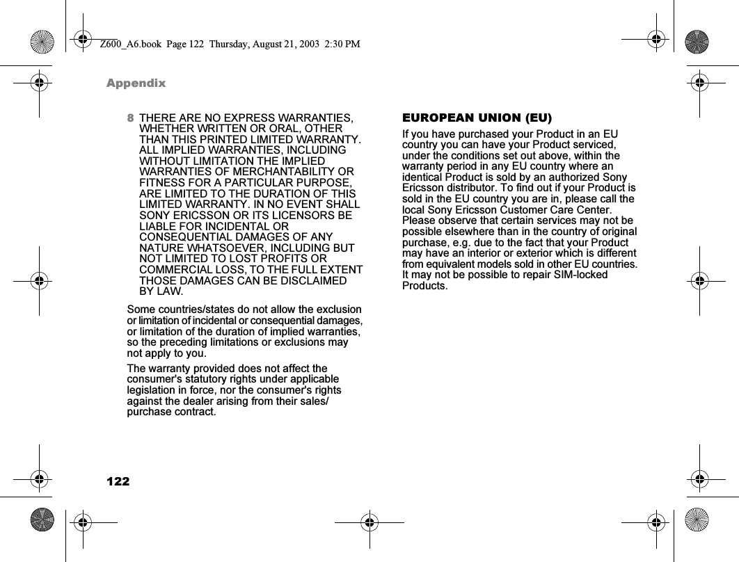 122Appendix8THERE ARE NO EXPRESS WARRANTIES, WHETHER WRITTEN OR ORAL, OTHER THAN THIS PRINTED LIMITED WARRANTY. ALL IMPLIED WARRANTIES, INCLUDING WITHOUT LIMITATION THE IMPLIED WARRANTIES OF MERCHANTABILITY OR FITNESS FOR A PARTICULAR PURPOSE, ARE LIMITED TO THE DURATION OF THIS LIMITED WARRANTY. IN NO EVENT SHALL SONY ERICSSON OR ITS LICENSORS BE LIABLE FOR INCIDENTAL OR CONSEQUENTIAL DAMAGES OF ANY NATURE WHATSOEVER, INCLUDING BUT NOT LIMITED TO LOST PROFITS OR COMMERCIAL LOSS, TO THE FULL EXTENT THOSE DAMAGES CAN BE DISCLAIMED BY LAW.Some countries/states do not allow the exclusion or limitation of incidental or consequential damages, or limitation of the duration of implied warranties, so the preceding limitations or exclusions may not apply to you.The warranty provided does not affect the consumer&apos;s statutory rights under applicable legislation in force, nor the consumer&apos;s rights against the dealer arising from their sales/ purchase contract.EUROPEAN UNION (EU)If you have purchased your Product in an EU country you can have your Product serviced, under the conditions set out above, within the warranty period in any EU country where an identical Product is sold by an authorized Sony Ericsson distributor. To find out if your Product is sold in the EU country you are in, please call the local Sony Ericsson Customer Care Center. Please observe that certain services may not be possible elsewhere than in the country of original purchase, e.g. due to the fact that your Product may have an interior or exterior which is different from equivalent models sold in other EU countries. It may not be possible to repair SIM-locked Products.Z600_A6.book  Page 122  Thursday, August 21, 2003  2:30 PM