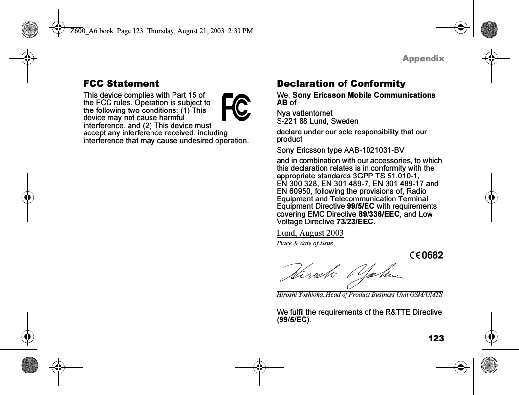 123AppendixFCC StatementThis device complies with Part 15 of the FCC rules. Operation is subject to the following two conditions: (1) This device may not cause harmful interference, and (2) This device must accept any interference received, including interference that may cause undesired operation.Declaration of ConformityWe, Sony Ericsson Mobile Communications AB ofNya vattentornetS-221 88 Lund, Swedendeclare under our sole responsibility that our productSony Ericsson type AAB-1021031-BVand in combination with our accessories, to which this declaration relates is in conformity with the appropriate standards 3GPP TS 51.010-1, EN 300 328, EN 301 489-7, EN 301 489-17 and EN 60950, following the provisions of, Radio Equipment and Telecommunication Terminal Equipment Directive 99/5/EC with requirements covering EMC Directive 89/336/EEC, and Low Voltage Directive 73/23/EEC.Lund, August 2003Place &amp; date of issueHiroshi Yoshioka, Head of Product Business Unit GSM/UMTSWe fulfil the requirements of the R&amp;TTE Directive (99/5/EC).Z600_A6.book  Page 123  Thursday, August 21, 2003  2:30 PM