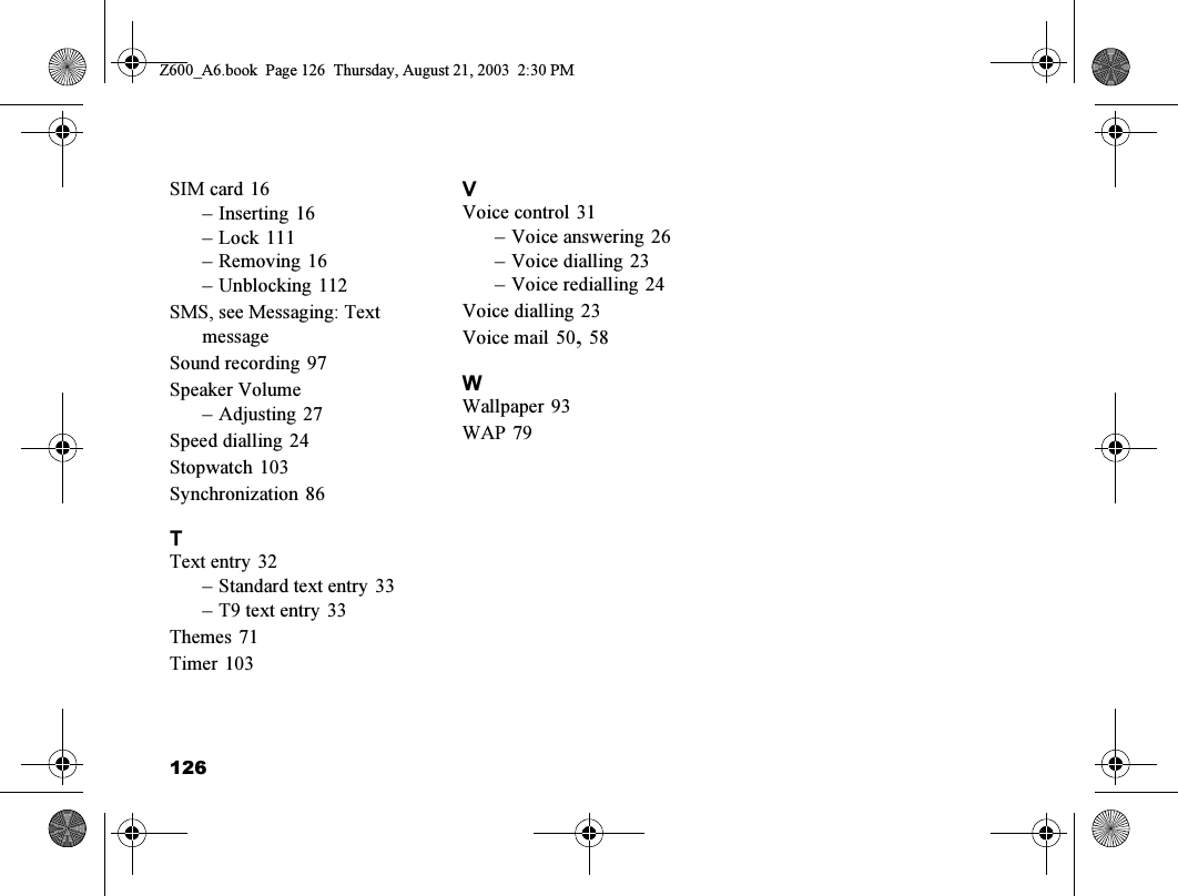 126SIM card 16–Inserting 16–Lock 111–Removing 16–Unblocking 112SMS, see Messaging: Text messageSound recording 97Speaker Volume–Adjusting 27Speed dialling 24Stopwatch 103Synchronization 86TText entry 32–Standard text entry 33–T9 text entry 33Themes 71Timer 103VVoice control 31–Voice answering 26–Voice dialling 23–Voice redialling 24Voice dialling 23Voice mail 50,58WWallpaper 93WAP 79Z600_A6.book  Page 126  Thursday, August 21, 2003  2:30 PM