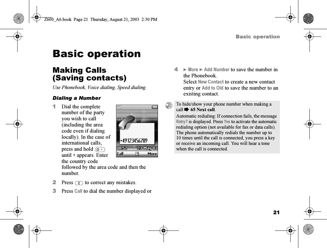 21Basic operationBasic operationMaking Calls (Saving contacts)Use Phonebook, Voice dialing, Speed dialing.Dialing a Number1Dial the complete number of the party you wish to call (including the area code even if dialing locally). In the case of international calls, press and hold   until + appears. Enter the country code followed by the area code and then the number.2Press   to correct any mistakes.3Press Call to dial the number displayed or4} More } Add Number to save the number in the Phonebook.Select New Contact to create a new contact entry or Add to Old to save the number to an existing contact.To hide/show your phone number when making a call %65 Next call.Automatic redialing: If connection fails, the message Retry? is displayed. Press Yes to activate the automatic redialing option (not available for fax or data calls). The phone automatically redials the number up to 10 times until the call is connected, you press a key or receive an incoming call. You will hear a tone when the call is connected.Z600_A6.book  Page 21  Thursday, August 21, 2003  2:30 PM