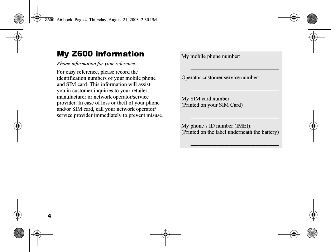 4My Z600 informationPhone information for your reference.For easy reference, please record the identification numbers of your mobile phone and SIM card. This information will assist you in customer inquiries to your retailer, manufacturer or network operator/service provider. In case of loss or theft of your phone and/or SIM card, call your network operator/service provider immediately to prevent misuse.My mobile phone number:__________ ___ ___ ___ ___ ___ ____ ___ __Operator customer service number:__________ ___ ___ ___ ___ ___ ____ ___ __My SIM card number:(Printed on your SIM Card)__________ ___ ___ ___ ___ ___ ____ ___ __My phone’s ID number (IMEI):(Printed on the label underneath the battery)__________ ___ ___ ___ ___ ___ ____ ___ __Z600_A6.book  Page 4  Thursday, August 21, 2003  2:30 PM