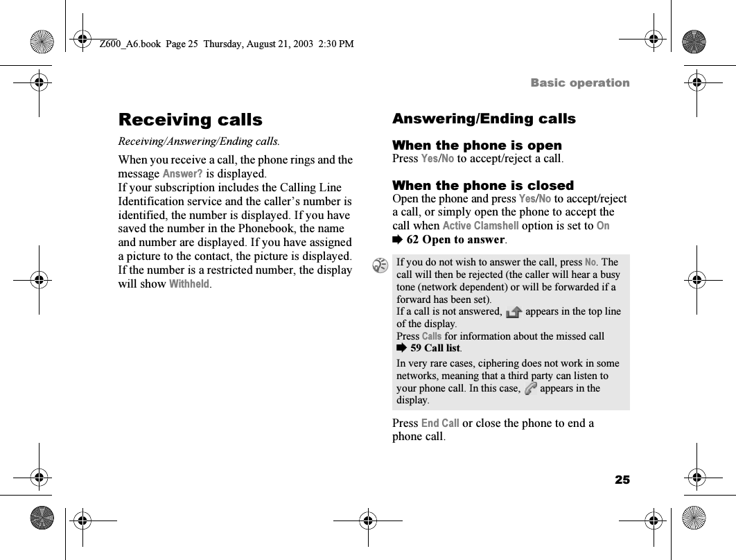 25Basic operationReceiving callsReceiving/Answering/Ending calls.When you receive a call, the phone rings and the message Answer? is displayed.If your subscription includes the Calling Line Identification service and the caller’s number is identified, the number is displayed. If you have saved the number in the Phonebook, the name and number are displayed. If you have assigned a picture to the contact, the picture is displayed. If the number is a restricted number, the display will show Withheld.Answering/Ending callsWhen the phone is openPress Yes/No to accept/reject a call.When the phone is closedOpen the phone and press Yes/No to accept/reject a call, or simply open the phone to accept the call when Active Clamshell option is set to On %62 Open to answer.Press End Call or close the phone to end a phone call.If you do not wish to answer the call, press No. The call will then be rejected (the caller will hear a busy tone (network dependent) or will be forwarded if a forward has been set).If a call is not answered,   appears in the top line of the display.Press Calls for information about the missed call %59 Call list.In very rare cases, ciphering does not work in some networks, meaning that a third party can listen to your phone call. In this case,   appears in the display.Z600_A6.book  Page 25  Thursday, August 21, 2003  2:30 PM