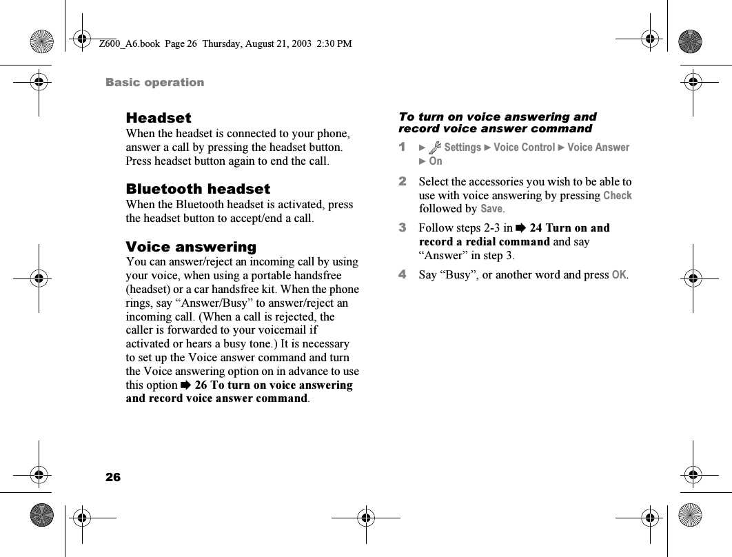 26Basic operationHeadsetWhen the headset is connected to your phone, answer a call by pressing the headset button. Press headset button again to end the call.Bluetooth headsetWhen the Bluetooth headset is activated, press the headset button to accept/end a call.Voice answeringYou can answer/reject an incoming call by using your voice, when using a portable handsfree (headset) or a car handsfree kit. When the phone rings, say “Answer/Busy” to answer/reject an incoming call. (When a call is rejected, the caller is forwarded to your voicemail if activated or hears a busy tone.) It is necessary to set up the Voice answer command and turn the Voice answering option on in advance to use this option %26 To turn on voice answering and record voice answer command.To turn on voice answering and record voice answer command1}  Settings } Voice Control } Voice Answer }On2Select the accessories you wish to be able to use with voice answering by pressing Check followed by Save.3Follow steps 2-3 in %24 Turn on and record a redial command and say “Answer” in step 3.4Say “Busy”, or another word and press OK.Z600_A6.book  Page 26  Thursday, August 21, 2003  2:30 PM