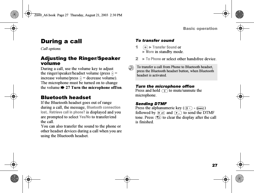 27Basic operationDuring a callCall options.Adjusting the Ringer/Speaker volumeDuring a call, use the volume key to adjust the ringer/speaker/headset volume (press   = increase volume/press   = decrease volume). The microphone must be turned on to change the volume %27 Turn the microphone off/on.Bluetooth headsetIf the Bluetooth headset goes out of range during a call, the message, Bluetooth connection lost.. Retrieve call in phone? is displayed and you are prompted to select Yes/No to transfer/end the call.You can also transfer the sound to the phone or other headset devices during a call when you are using the Bluetooth headset.To transfer sound1 } Transfer Sound or} More in standby mode.2} To Phone or select other handsfree device.Turn the microphone off/onPress and hold   to mute/unmute the microphone.Sending DTMFPress the alphanumeric key (  -  ) followed by   and   to send the DTMF tone. Press   to clear the display after the call is finished.To transfer a call from Phone to Bluetooth headset, press the Bluetooth headset button, when Bluetooth headset is activated.Z600_A6.book  Page 27  Thursday, August 21, 2003  2:30 PM