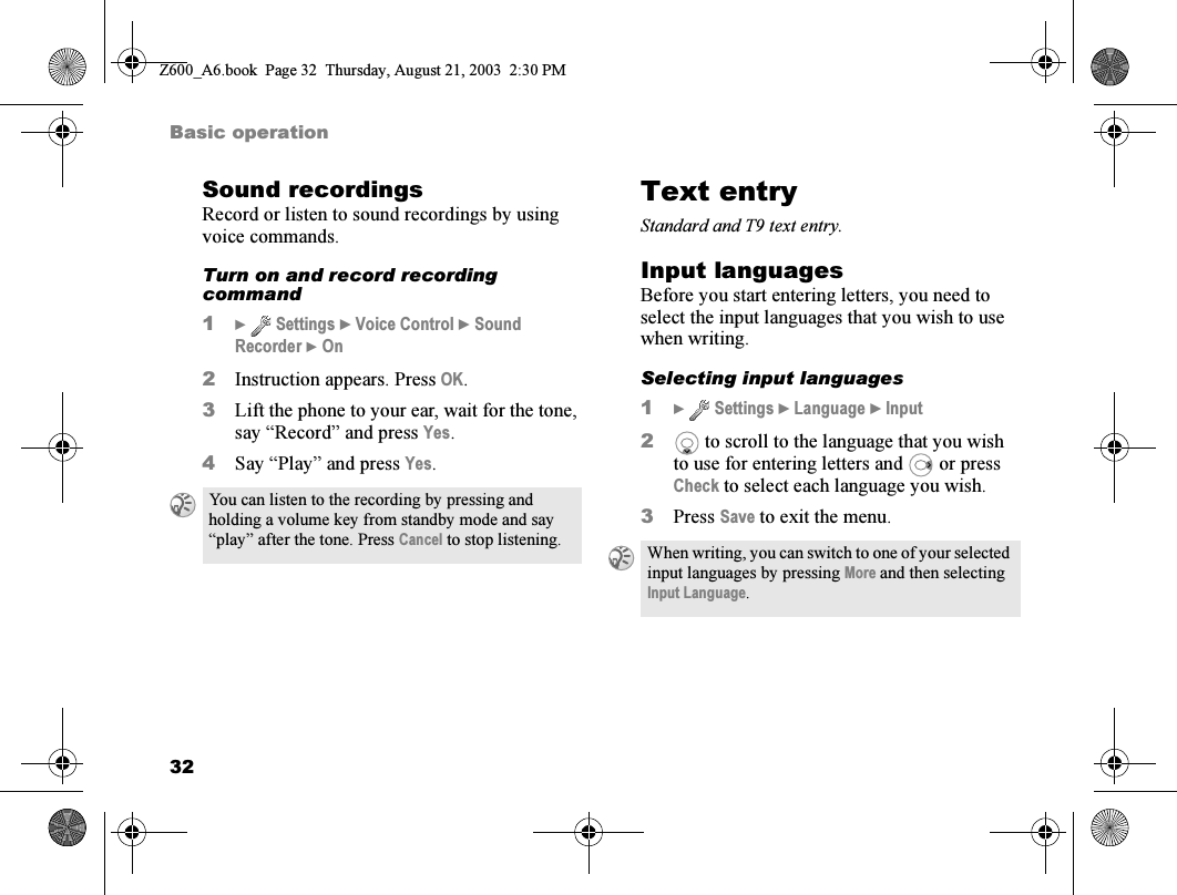 32Basic operationSound recordingsRecord or listen to sound recordings by using voice commands.Turn on and record recording command1}  Settings } Voice Control } Sound Recorder } On2Instruction appears. Press OK.3Lift the phone to your ear, wait for the tone, say “Record” and press Yes.4Say “Play” and press Yes.Text entryStandard and T9 text entry.Input languagesBefore you start entering letters, you need to select the input languages that you wish to use when writing.Selecting input languages1}  Settings } Language } Input2 to scroll to the language that you wish to use for entering letters and   or press Check to select each language you wish.3Press Save to exit the menu.You can listen to the recording by pressing and holding a volume key from standby mode and say “play” after the tone. Press Cancel to stop listening. When writing, you can switch to one of your selected input languages by pressing More and then selecting Input Language.Z600_A6.book  Page 32  Thursday, August 21, 2003  2:30 PM