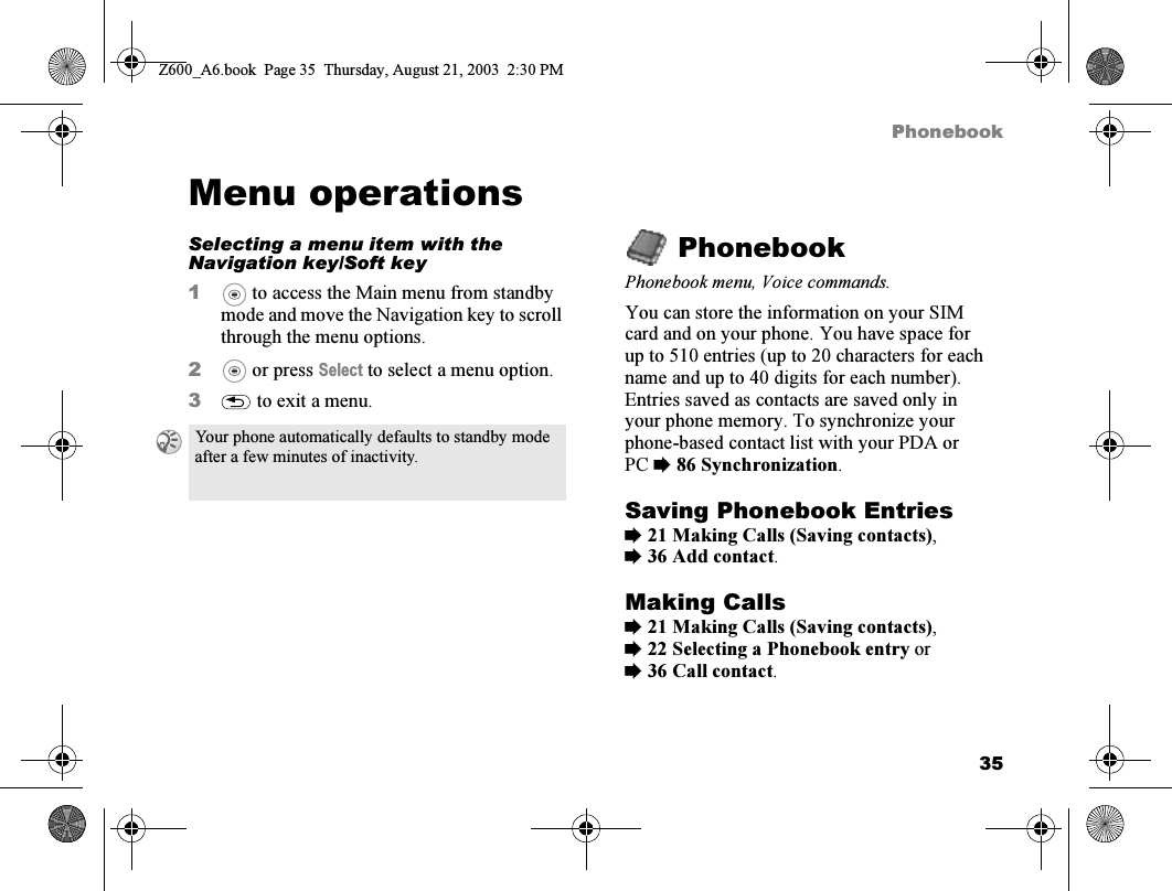 35PhonebookMenu operationsSelecting a menu item with the Navigation key/Soft key1 to access the Main menu from standby mode and move the Navigation key to scroll through the menu options.2 or press Select to select a menu option.3 to exit a menu.PhonebookPhonebook menu, Voice commands.You can store the information on your SIM card and on your phone. You have space for up to 510 entries (up to 20 characters for each name and up to 40 digits for each number). Entries saved as contacts are saved only in your phone memory. To synchronize your phone-based contact list with your PDA or PC %86 Synchronization.Saving Phonebook Entries%21 Making Calls (Saving contacts), %36 Add contact.Making Calls%21 Making Calls (Saving contacts), %22 Selecting a Phonebook entry or %36 Call contact.Your phone automatically defaults to standby mode after a few minutes of inactivity.Z600_A6.book  Page 35  Thursday, August 21, 2003  2:30 PM