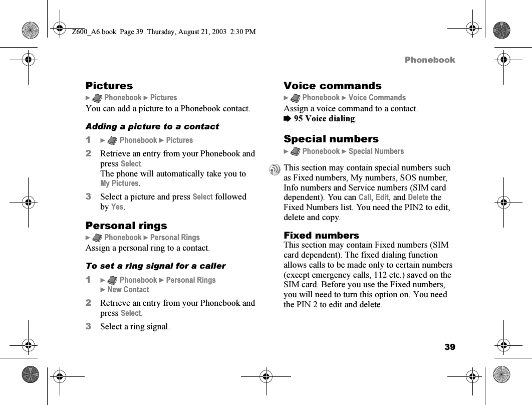 39PhonebookPictures}  Phonebook } PicturesYou can add a picture to a Phonebook contact.Adding a picture to a contact1}  Phonebook } Pictures2Retrieve an entry from your Phonebook and press Select.The phone will automatically take you to My Pictures.3Select a picture and press Select followed by Yes.Personal rings}  Phonebook } Personal RingsAssign a personal ring to a contact.To set a ring signal for a caller1}  Phonebook } Personal Rings } New Contact2Retrieve an entry from your Phonebook and press Select.3Select a ring signal.Voice commands}  Phonebook } Voice CommandsAssign a voice command to a contact.%95 Voice dialing.Special numbers}  Phonebook } Special NumbersFixed numbersThis section may contain Fixed numbers (SIM card dependent). The fixed dialing function allows calls to be made only to certain numbers (except emergency calls, 112 etc.) saved on the SIM card. Before you use the Fixed numbers, you will need to turn this option on. You need the PIN 2 to edit and delete.This section may contain special numbers such as Fixed numbers, My numbers, SOS number, Info numbers and Service numbers (SIM card dependent). You can Call, Edit, and Delete the Fixed Numbers list. You need the PIN2 to edit, delete and copy.Z600_A6.book  Page 39  Thursday, August 21, 2003  2:30 PM