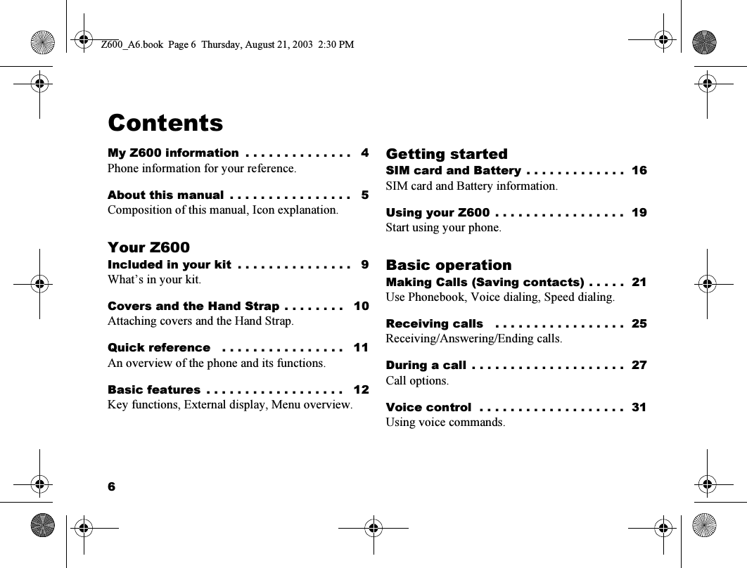 6ContentsMy Z600 information  . . . . . . . . . . . . . .   4Phone information for your reference.About this manual  . . . . . . . . . . . . . . . .   5Composition of this manual, Icon explanation.Your Z600Included in your kit  . . . . . . . . . . . . . . .   9What’s in your kit.Covers and the Hand Strap . . . . . . . .   10Attaching covers and the Hand Strap.Quick reference   . . . . . . . . . . . . . . . .   11An overview of the phone and its functions.Basic features  . . . . . . . . . . . . . . . . . .   12Key functions, External display, Menu overview.Getting startedSIM card and Battery  . . . . . . . . . . . . .  16SIM card and Battery information.Using your Z600  . . . . . . . . . . . . . . . . .  19Start using your phone.Basic operationMaking Calls (Saving contacts) . . . . .  21Use Phonebook, Voice dialing, Speed dialing.Receiving calls   . . . . . . . . . . . . . . . . .  25Receiving/Answering/Ending calls.During a call  . . . . . . . . . . . . . . . . . . . .  27Call options.Voice control  . . . . . . . . . . . . . . . . . . .  31Using voice commands.Z600_A6.book  Page 6  Thursday, August 21, 2003  2:30 PM