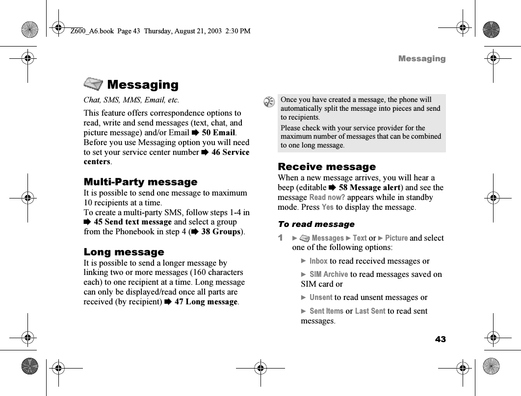 43MessagingMessagingChat, SMS, MMS, Email, etc.This feature offers correspondence options to read, write and send messages (text, chat, and picture message) and/or Email %50 Email.Before you use Messaging option you will need to set your service center number %46 Service centers.Multi-Party messageIt is possible to send one message to maximum 10 recipients at a time.To create a multi-party SMS, follow steps 1-4 in %45 Send text message and select a group from the Phonebook in step 4 (%38 Groups).Long messageIt is possible to send a longer message by linking two or more messages (160 characters each) to one recipient at a time. Long message can only be displayed/read once all parts are received (by recipient) %47 Long message.Receive messageWhen a new message arrives, you will hear a beep (editable %58 Message alert) and see the message Read now? appears while in standby mode. Press Yes to display the message.To read message1}  Messages } Text or } Picture and select one of the following options:}Inbox to read received messages or}SIM Archive to read messages saved on SIM card or}Unsent to read unsent messages or}Sent Items or Last Sent to read sent messages.Once you have created a message, the phone will automatically split the message into pieces and send to recipients.Please check with your service provider for the maximum number of messages that can be combined to one long message.Z600_A6.book  Page 43  Thursday, August 21, 2003  2:30 PM