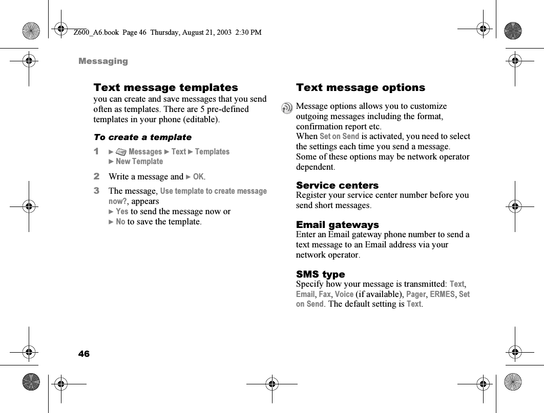 46MessagingText message templatesyou can create and save messages that you send often as templates. There are 5 pre-defined templates in your phone (editable).To create a template1}  Messages } Text } Templates } New Template2Write a message and } OK.3The message, Use template to create message now?, appears} Yes to send the message now or} No to save the template.Text message optionsService centersRegister your service center number before you send short messages.Email gatewaysEnter an Email gateway phone number to send a text message to an Email address via your network operator.SMS typeSpecify how your message is transmitted: Text, Email, Fax, Voice (if available), Pager, ERMES, Set on Send. The default setting is Text.Message options allows you to customize outgoing messages including the format, confirmation report etc.When Set on Send is activated, you need to select the settings each time you send a message.Some of these options may be network operator dependent.Z600_A6.book  Page 46  Thursday, August 21, 2003  2:30 PM