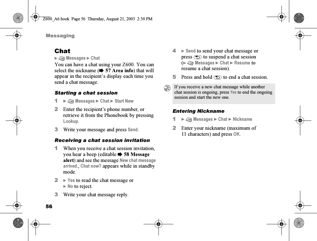 56MessagingChat}  Messages } ChatYou can have a chat using your Z600. You can select the nickname (%57 Area info) that will appear in the recipient’s display each time you send a chat message.Starting a chat session1}  Messages } Chat } Start New2Enter the recipient’s phone number, or retrieve it from the Phonebook by pressing Lookup.3Write your message and press Send.Receiving a chat session invitation1When you receive a chat session invitation, you hear a beep (editable %58 Message alert) and see the message New chat message arrived., Chat now? appears while in standby mode.2} Yes to read the chat message or} No to reject.3Write your chat message reply.4} Send to send your chat message or press   to suspend a chat session (}  Messages } Chat } Resume to resume a chat session).5Press and hold   to end a chat session.Entering Nickname1}  Messages } Chat } Nickname2Enter your nickname (maximum of 11 characters) and press OK.If you receive a new chat message while another chat session is ongoing, press Yes to end the ongoing session and start the new one.Z600_A6.book  Page 56  Thursday, August 21, 2003  2:30 PM