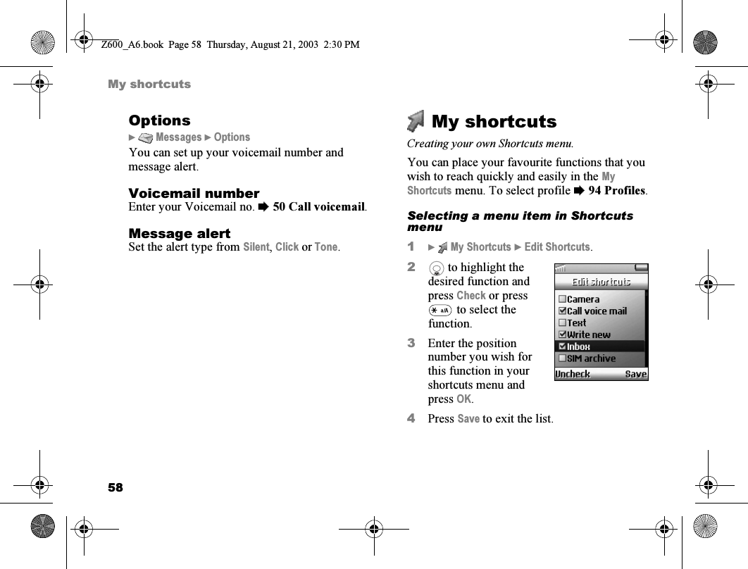 58My shortcutsOptions}  Messages } OptionsYou can set up your voicemail number and message alert.Voicemail numberEnter your Voicemail no. %50 Call voicemail.Message alertSet the alert type from Silent, Click or Tone.My shortcutsCreating your own Shortcuts menu.You can place your favourite functions that you wish to reach quickly and easily in the My Shortcuts menu. To select profile %94 Profiles.Selecting a menu item in Shortcuts menu1}  My Shortcuts } Edit Shortcuts.2 to highlight the desired function and press Check or press  to select the function.3Enter the position number you wish for this function in your shortcuts menu and press OK.4Press Save to exit the list.Z600_A6.book  Page 58  Thursday, August 21, 2003  2:30 PM