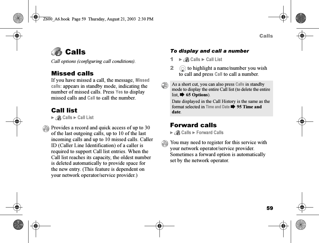 59CallsCallsCall options (configuring call conditions).Missed callsIf you have missed a call, the message, Missed calls: appears in standby mode, indicating the number of missed calls. Press Yes to display missed calls and Call to call the number.Call list}  Calls } Call ListTo display and call a number1}  Calls } Call List2 to highlight a name/number you wish to call and press Call to call a number.Forward calls}  Calls } Forward CallsProvides a record and quick access of up to 30 of the last outgoing calls, up to 10 of the last incoming calls and up to 10 missed calls. Caller ID (Caller Line Identification) of a caller is required to support Call list entries. When the Call list reaches its capacity, the oldest number is deleted automatically to provide space for the new entry. (This feature is dependent on your network operator/service provider.)As a short cut, you can also press Calls in standby mode to display the entire Call list (to delete the entire list, %65 Options).Date displayed in the Call History is the same as the format selected in Time and Date %95 Time and date.You may need to register for this service with your network operator/service provider.Sometimes a forward option is automatically set by the network operator.Z600_A6.book  Page 59  Thursday, August 21, 2003  2:30 PM