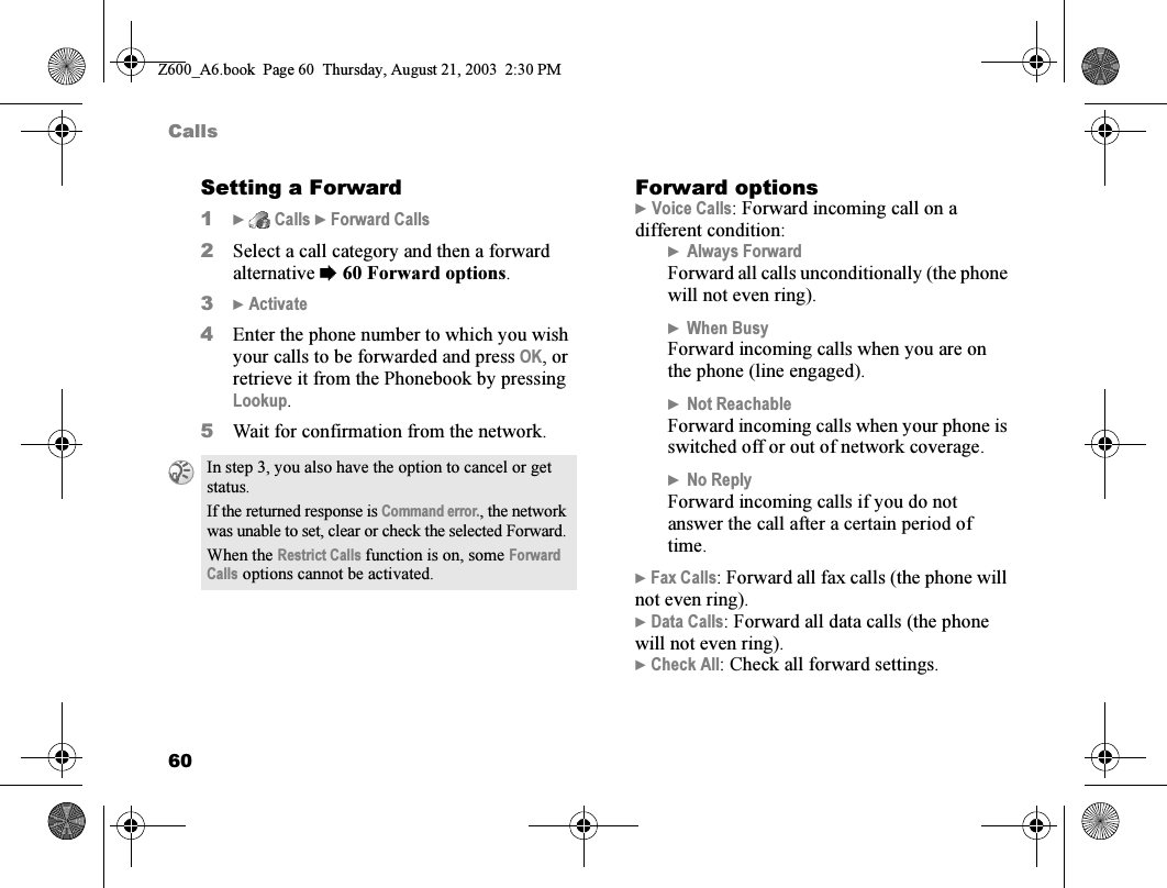 60CallsSetting a Forward1}  Calls } Forward Calls2Select a call category and then a forward alternative %60 Forward options.3} Activate4Enter the phone number to which you wish your calls to be forwarded and press OK, or retrieve it from the Phonebook by pressing Lookup.5Wait for confirmation from the network.Forward options} Voice Calls: Forward incoming call on a different condition:}Always ForwardForward all calls unconditionally (the phone will not even ring).}When BusyForward incoming calls when you are on the phone (line engaged).}Not ReachableForward incoming calls when your phone is switched off or out of network coverage.}No ReplyForward incoming calls if you do not answer the call after a certain period of time.} Fax Calls: Forward all fax calls (the phone will not even ring).} Data Calls: Forward all data calls (the phone will not even ring).} Check All: Check all forward settings.In step 3, you also have the option to cancel or get status.If the returned response is Command error., the network was unable to set, clear or check the selected Forward.When the Restrict Calls function is on, some Forward Calls options cannot be activated.Z600_A6.book  Page 60  Thursday, August 21, 2003  2:30 PM