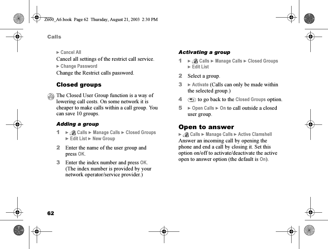 62Calls} Cancel AllCancel all settings of the restrict call service.} Change PasswordChange the Restrict calls password.Closed groupsAdding a group1}  Calls } Manage Calls } Closed Groups }Edit List } New Group2Enter the name of the user group and press OK.3Enter the index number and press OK. (The index number is provided by your network operator/service provider.)Activating a group1}  Calls } Manage Calls } Closed Groups }Edit List2Select a group.3} Activate (Calls can only be made within the selected group.)4 to go back to the Closed Groups option.5} Open Calls } On to call outside a closed user group.Open to answer}  Calls } Manage Calls } Active ClamshellAnswer an incoming call by opening the phone and end a call by closing it. Set this option on/off to activate/deactivate the active open to answer option (the default is On).The Closed User Group function is a way of lowering call costs. On some network it is cheaper to make calls within a call group. You can save 10 groups.Z600_A6.book  Page 62  Thursday, August 21, 2003  2:30 PM