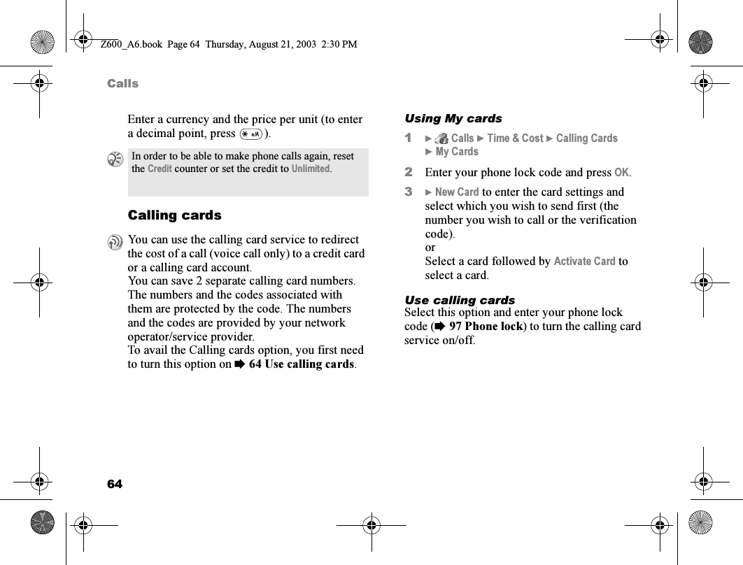 64CallsEnter a currency and the price per unit (to enter a decimal point, press  ).Calling cardsUsing My cards1}  Calls } Time &amp; Cost } Calling Cards }My Cards2Enter your phone lock code and press OK.3} New Card to enter the card settings and select which you wish to send first (the number you wish to call or the verification code).orSelect a card followed by Activate Card to select a card.Use calling cardsSelect this option and enter your phone lock code (%97 Phone lock) to turn the calling card service on/off.In order to be able to make phone calls again, reset the Credit counter or set the credit to Unlimited.You can use the calling card service to redirect the cost of a call (voice call only) to a credit card or a calling card account.You can save 2 separate calling card numbers. The numbers and the codes associated with them are protected by the code. The numbers and the codes are provided by your network operator/service provider.To avail the Calling cards option, you first need to turn this option on %64 Use calling cards.Z600_A6.book  Page 64  Thursday, August 21, 2003  2:30 PM