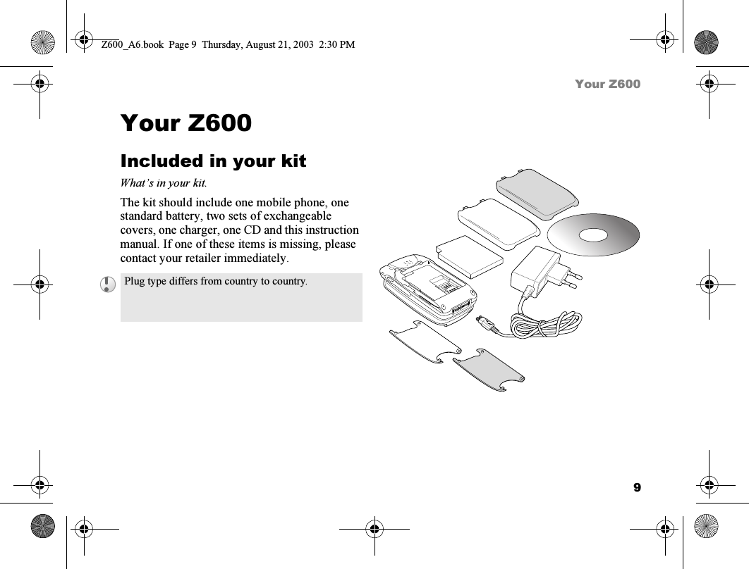 9Your Z600Your Z600Included in your kitWhat’s in your kit.The kit should include one mobile phone, one standard battery, two sets of exchangeable covers, one charger, one CD and this instruction manual. If one of these items is missing, please contact your retailer immediately.Plug type differs from country to country.Z600_A6.book  Page 9  Thursday, August 21, 2003  2:30 PM