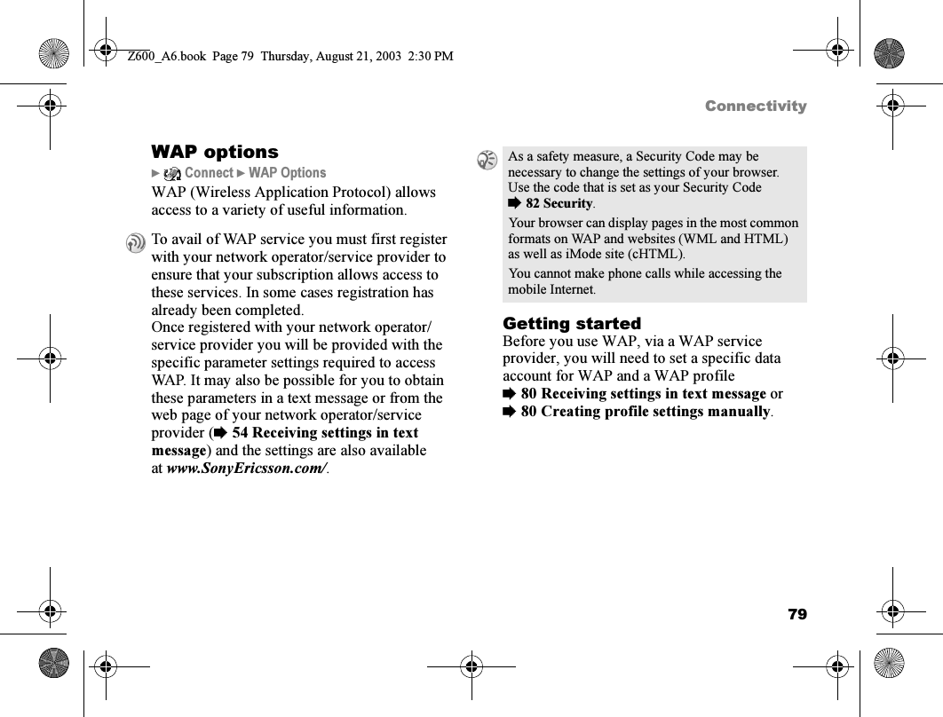 79ConnectivityWAP options}  Connect } WAP OptionsWAP (Wireless Application Protocol) allows access to a variety of useful information.Getting startedBefore you use WAP, via a WAP service provider, you will need to set a specific data account for WAP and a WAP profile %80 Receiving settings in text message or %80 Creating profile settings manually.To avail of WAP service you must first register with your network operator/service provider to ensure that your subscription allows access to these services. In some cases registration has already been completed.Once registered with your network operator/service provider you will be provided with the specific parameter settings required to access WAP. It may also be possible for you to obtain these parameters in a text message or from the web page of your network operator/service provider (%54 Receiving settings in text message) and the settings are also available at www.SonyEricsson.com/.As a safety measure, a Security Code may be necessary to change the settings of your browser. Use the code that is set as your Security Code %82 Security.Your browser can display pages in the most common formats on WAP and websites (WML and HTML) as well as iMode site (cHTML).You cannot make phone calls while accessing the mobile Internet.Z600_A6.book  Page 79  Thursday, August 21, 2003  2:30 PM