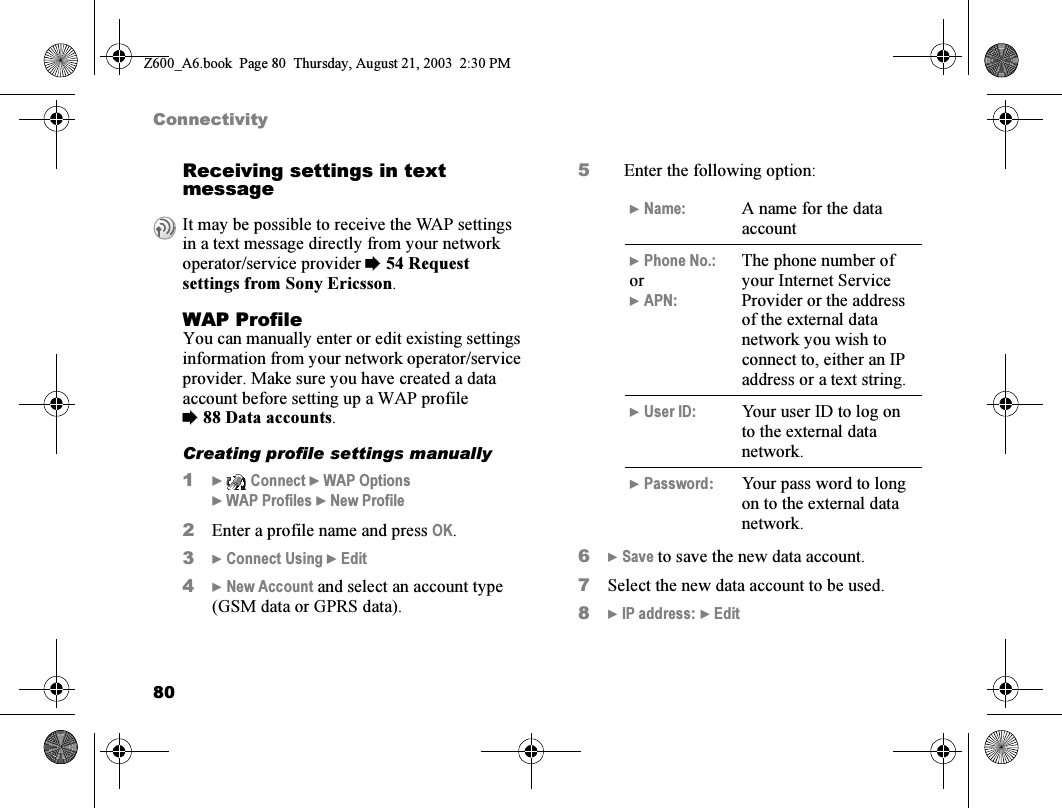 80ConnectivityReceiving settings in text messageWAP ProfileYou can manually enter or edit existing settings information from your network operator/service provider. Make sure you have created a data account before setting up a WAP profile %88 Data accounts.Creating profile settings manually1}  Connect } WAP Options } WAP Profiles } New Profile2Enter a profile name and press OK.3} Connect Using } Edit4} New Account and select an account type (GSM data or GPRS data).5Enter the following option:6} Save to save the new data account.7Select the new data account to be used.8} IP address: } EditIt may be possible to receive the WAP settings in a text message directly from your network operator/service provider %54 Request settings from Sony Ericsson.} Name: A name for the data account} Phone No.:or} APN:The phone number of your Internet Service Provider or the address of the external data network you wish to connect to, either an IP address or a text string.} User ID: Your user ID to log on to the external data network.} Password:Your pass word to long on to the external data network.Z600_A6.book  Page 80  Thursday, August 21, 2003  2:30 PM