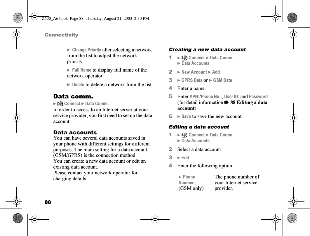 88Connectivity}Change Priority after selecting a network from the list to adjust the network priority.}Full Name to display full name of the network operator}Delete to delete a network from the list.Data comm.}  Connect } Data Comm.In order to access to an Internet server at your service provider, you first need to set up the data account.Data accountsYou can have several data accounts saved in your phone with different settings for different purposes. The main setting for a data account (GSM/GPRS) is the connection method.You can create a new data account or edit an existing data account.Please contact your network operator for charging details.Creating a new data account1}  Connect } Data Comm. } Data Accounts2} New Account } Add3} GPRS Data or } GSM Data4Enter a name.5Enter APN:/Phone No.:, User ID: and Password (for detail information %88 Editing a data account).6} Save to save the new account.Editing a data account1}  Connect } Data Comm. } Data Accounts2Select a data account.3} Edit4Enter the following option:} Phone Number:(GSM only)The phone number of your Internet service provider.Z600_A6.book  Page 88  Thursday, August 21, 2003  2:30 PM