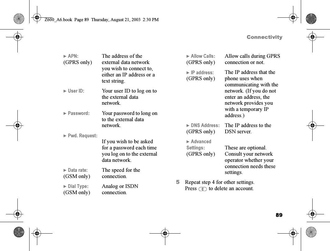 89Connectivity5Repeat step 4 for other settings.Press   to delete an account.} APN:(GPRS only)The address of the external data network you wish to connect to, either an IP address or a text string.} User ID: Your user ID to log on to the external data network.} Password:Your password to long on to the external data network.} Pwd. Request:If you wish to be asked for a password each time you log on to the external data network.} Data rate:(GSM only)The speed for the connection.} Dial Type:(GSM only)Analog or ISDN connection.} Allow Calls:(GPRS only)Allow calls during GPRS connection or not.} IP address:(GPRS only)The IP address that the phone uses when communicating with the network. (If you do not enter an address, the network provides you with a temporary IP address.)} DNS Address:(GPRS only)The IP address to the DSN server.} Advanced Settings:(GPRS only)These are optional. Consult your network operator whether your connection needs these settings.Z600_A6.book  Page 89  Thursday, August 21, 2003  2:30 PM