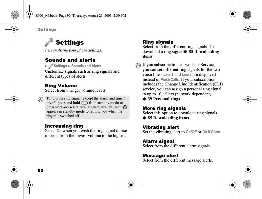 92SettingsSettingsPersonalizing your phone settings.Sounds and alerts}  Settings } Sounds and AlertsCustomize signals such as ring signals and different types of alerts.Ring VolumeSelect from 6 ringer volume levels.Increasing ringSelect On when you wish the ring signal to rise in steps from the lowest volume to the highest.Ring signalsSelect from the different ring signals. To download a ring signal %85 Downloading items.More ring signalsSelect this option to download ring signals %85 Downloading items.Vibrating alertSet the vibrating alert to On/Off or On If Silent.Alarm signalSelect from the different alarm signals.Message alertSelect from the different message alerts.To turn the ring signal (except the alarm and timer) on/off, press and hold   from standby mode or press More and select Turn On Silent/Turn Off Silent.  appears in standby mode to remind you when the ringer is switched off.If you subscribe to the Two Line Service, you can set different ring signals for the two voice lines. Line 1 and Line 2 are displayed instead of Voice Calls. If your subscription includes the Change Line Identification (CLI) service, you can assign a personal ring signal to up to 10 callers (network dependent) %39 Personal rings.Z600_A6.book  Page 92  Thursday, August 21, 2003  2:30 PM