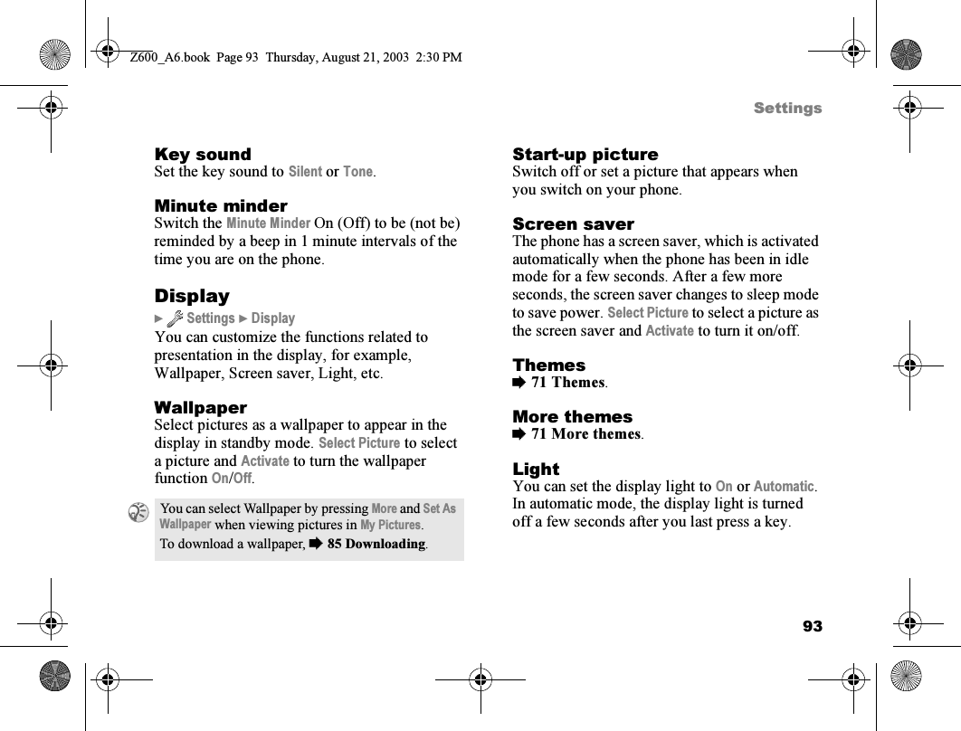 93SettingsKey soundSet the key sound to Silent or Tone.Minute minderSwitch the Minute Minder On (Off) to be (not be) reminded by a beep in 1 minute intervals of the time you are on the phone.Display}  Settings } DisplayYou can customize the functions related to presentation in the display, for example, Wallpaper, Screen saver, Light, etc.WallpaperSelect pictures as a wallpaper to appear in the display in standby mode. Select Picture to select a picture and Activate to turn the wallpaper function On/Off.Start-up pictureSwitch off or set a picture that appears when you switch on your phone.Screen saverThe phone has a screen saver, which is activated automatically when the phone has been in idle mode for a few seconds. After a few more seconds, the screen saver changes to sleep mode to save power. Select Picture to select a picture as the screen saver and Activate to turn it on/off.Themes%71 Themes.More themes%71 More themes.LightYou can set the display light to On or Automatic. In automatic mode, the display light is turned off a few seconds after you last press a key.You can select Wallpaper by pressing More and Set As Wallpaper when viewing pictures in My Pictures.To download a wallpaper, %85 Downloading.Z600_A6.book  Page 93  Thursday, August 21, 2003  2:30 PM