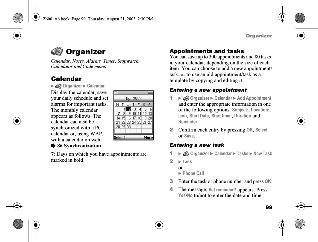 99OrganizerOrganizerCalendar, Notes, Alarms, Timer, Stopwatch, Calculator and Code memo.Calendar}  Organizer } CalendarDisplay the calendar, save your daily schedule and set alarms for important tasks. The monthly calendar appears as follows: The calendar can also be synchronized with a PC calendar or, using WAP, with a calendar on web %86 Synchronization.7: Days on which you have appointments are marked in bold.Appointments and tasksYou can save up to 300 appointments and 80 tasks in your calendar, depending on the size of each item. You can choose to add a new appointment/task, or to use an old appointment/task as a template by copying and editing it.Entering a new appointment1}  Organizer } Calendar } Add Appointment and enter the appropriate information in one of the following options: Subject:, Location:, Icon, Start Date, Start time:, Duration and Reminder.2Confirm each entry by pressing OK, Select or Save.Entering a new task1}  Organizer } Calendar } Tasks } New Task2} Taskor} Phone Call3Enter the task or phone number and press OK.4The message, Set reminder? appears. Press Yes/No to/not to enter the date and time.Z600_A6.book  Page 99  Thursday, August 21, 2003  2:30 PM