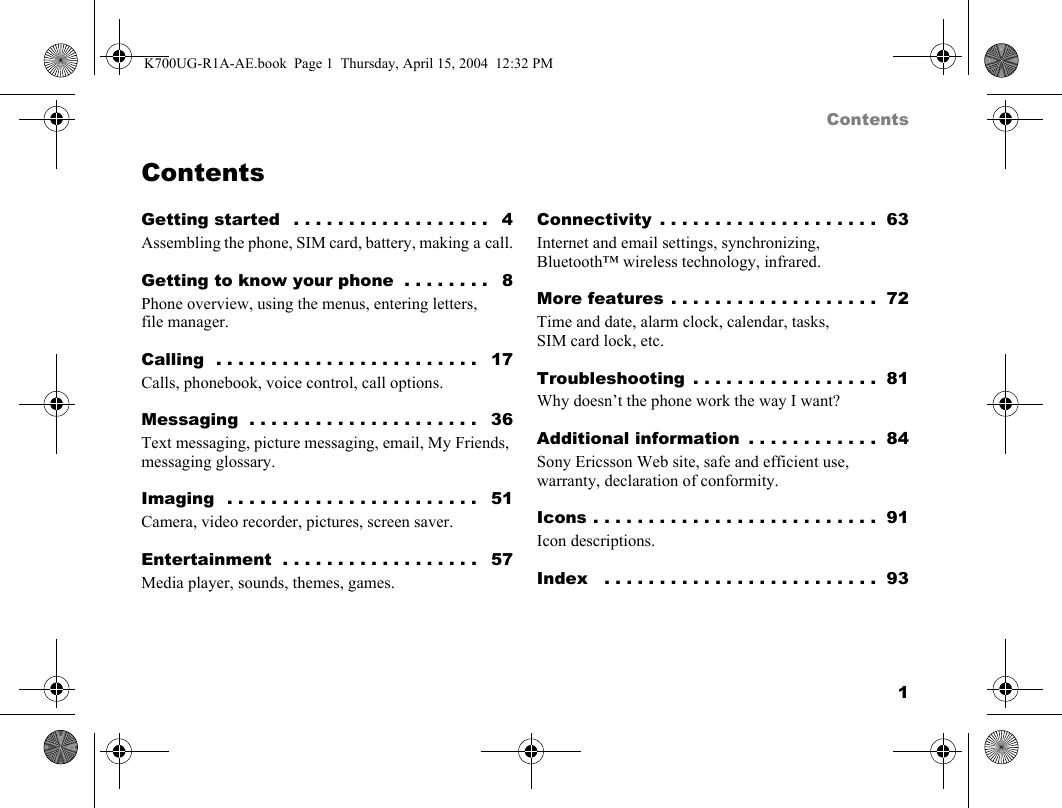 1ContentsContentsGetting started   . . . . . . . . . . . . . . . . . .   4Assembling the phone, SIM card, battery, making a call.Getting to know your phone  . . . . . . . .   8Phone overview, using the menus, entering letters, file manager.Calling  . . . . . . . . . . . . . . . . . . . . . . . .   17Calls, phonebook, voice control, call options.Messaging  . . . . . . . . . . . . . . . . . . . . .   36Text messaging, picture messaging, email, My Friends, messaging glossary.Imaging  . . . . . . . . . . . . . . . . . . . . . . .   51Camera, video recorder, pictures, screen saver.Entertainment  . . . . . . . . . . . . . . . . . .   57Media player, sounds, themes, games.Connectivity  . . . . . . . . . . . . . . . . . . . .  63Internet and email settings, synchronizing, Bluetooth™ wireless technology, infrared.More features . . . . . . . . . . . . . . . . . . .  72Time and date, alarm clock, calendar, tasks, SIM card lock, etc.Troubleshooting  . . . . . . . . . . . . . . . . .  81Why doesn’t the phone work the way I want?Additional information  . . . . . . . . . . . .  84Sony Ericsson Web site, safe and efficient use, warranty, declaration of conformity.Icons . . . . . . . . . . . . . . . . . . . . . . . . . .  91Icon descriptions.Index   . . . . . . . . . . . . . . . . . . . . . . . . .  93K700UG-R1A-AE.book  Page 1  Thursday, April 15, 2004  12:32 PM