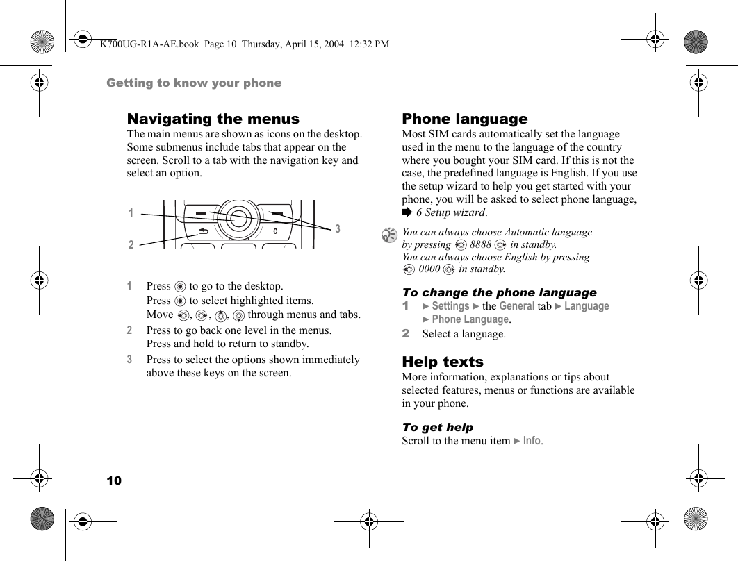 10Getting to know your phoneNavigating the menusThe main menus are shown as icons on the desktop. Some submenus include tabs that appear on the screen. Scroll to a tab with the navigation key and select an option.Phone languageMost SIM cards automatically set the language used in the menu to the language of the country where you bought your SIM card. If this is not the case, the predefined language is English. If you use the setup wizard to help you get started with your phone, you will be asked to select phone language, %6 Setup wizard.To change the phone language1}Settings }the General tab }Language }Phone Language.2Select a language.Help textsMore information, explanations or tips about selected features, menus or functions are available in your phone.To get helpScroll to the menu item }Info.1Press  to go to the desktop.Press  to select highlighted items.Move  ,  ,  ,   through menus and tabs.2Press to go back one level in the menus.Press and hold to return to standby.3Press to select the options shown immediately above these keys on the screen.123You can always choose Automatic language by pressing  8888  in standby.You can always choose English by pressing 0000  in standby.K700UG-R1A-AE.book  Page 10  Thursday, April 15, 2004  12:32 PM