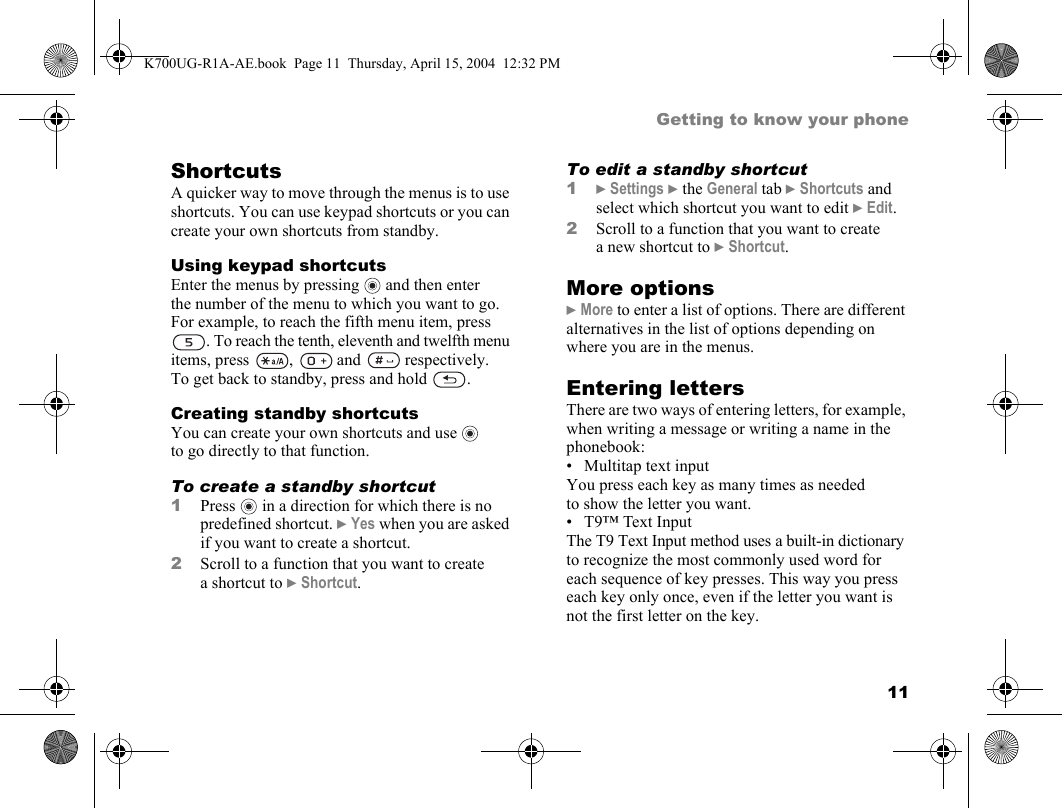 11Getting to know your phoneShortcutsA quicker way to move through the menus is to use shortcuts. You can use keypad shortcuts or you can create your own shortcuts from standby.Using keypad shortcutsEnter the menus by pressing   and then enter the number of the menu to which you want to go. For example, to reach the fifth menu item, press . To reach the tenth, eleventh and twelfth menu items, press ,  and  respectively. To get back to standby, press and hold  .Creating standby shortcutsYou can create your own shortcuts and use   to go directly to that function.To create a standby shortcut1Press  in a direction for which there is no predefined shortcut. }Yes when you are asked if you want to create a shortcut.2Scroll to a function that you want to create a shortcut to }Shortcut.To edit a standby shortcut1}Settings }the General tab }Shortcuts and select which shortcut you want to edit }Edit.2Scroll to a function that you want to create a new shortcut to }Shortcut.More options}More to enter a list of options. There are different alternatives in the list of options depending on where you are in the menus.Entering lettersThere are two ways of entering letters, for example, when writing a message or writing a name in the phonebook:• Multitap text inputYou press each key as many times as needed to show the letter you want.• T9™ Text InputThe T9 Text Input method uses a built-in dictionary to recognize the most commonly used word for each sequence of key presses. This way you press each key only once, even if the letter you want is not the first letter on the key.K700UG-R1A-AE.book  Page 11  Thursday, April 15, 2004  12:32 PM