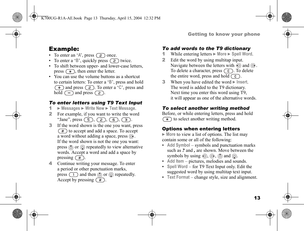 13Getting to know your phoneExample:• To enter an ‘A’, press   once.• To enter a ‘B’, quickly press   twice.• To shift between upper- and lower-case letters, press  , then enter the letter.• You can use the volume buttons as a shortcut to certain letters: To enter a ‘B’, press and hold  and press  . To enter a ‘C’, press and hold  and press  .To enter letters using T9 Text Input1}Messages }Write New }Text Message.2For example, if you want to write the word “Jane”, press , , , .3If the word shown is the one you want, press  to accept and add a space. To accept a word without adding a space, press  . If the word shown is not the one you want: press   or  repeatedly to view alternative words. Accept a word and add a space by pressing .4Continue writing your message. To enter a period or other punctuation marks, press  and then   or   repeatedly. Accept by pressing  .To add words to the T9 dictionary1While entering letters }More }Spell Word.2Edit the word by using multitap input. Navigate between the letters with  and  . To delete a character, press  . To delete the entire word, press and hold  .3When you have edited the word }Insert. The word is added to the T9 dictionary. Next time you enter this word using T9, it will appear as one of the alternative words.To select another writing methodBefore, or while entering letters, press and hold  to select another writing method.Options when entering letters}More to view a list of options. The list may contain some or all of the following:•Add Symbol – symbols and punctuation marks such as ? and , are shown. Move between the symbols by using  ,  ,   and  .•Add Item – pictures, melodies and sounds.•Spell Word – for T9 Text Input only. Edit the suggested word by using multitap text input.•Text Format – change style, size and alignment.K700UG-R1A-AE.book  Page 13  Thursday, April 15, 2004  12:32 PM