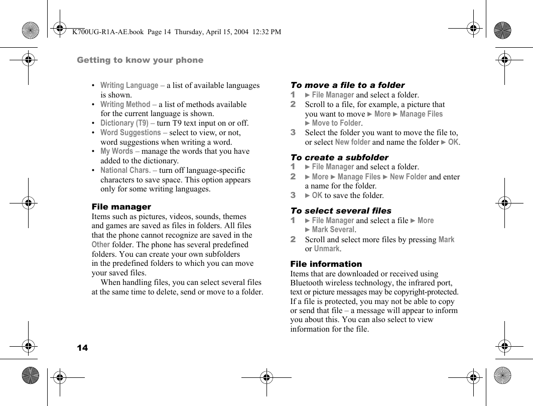 14Getting to know your phone•Writing Language – a list of available languages is shown.•Writing Method – a list of methods available for the current language is shown.•Dictionary (T9) – turn T9 text input on or off.•Word Suggestions – select to view, or not, word suggestions when writing a word.•My Words – manage the words that you have added to the dictionary.•National Chars. – turn off language-specific characters to save space. This option appears only for some writing languages.File managerItems such as pictures, videos, sounds, themes and games are saved as files in folders. All files that the phone cannot recognize are saved in the Other folder. The phone has several predefined folders. You can create your own subfolders in the predefined folders to which you can move your saved files.When handling files, you can select several files at the same time to delete, send or move to a folder.To move a file to a folder1}File Manager and select a folder.2Scroll to a file, for example, a picture that you want to move }More }Manage Files }Move to Folder.3Select the folder you want to move the file to, or select New folder and name the folder }OK.To create a subfolder1}File Manager and select a folder.2}More }Manage Files }New Folder and enter a name for the folder.3}OK to save the folder.To select several files1}File Manager and select a file }More }Mark Several.2Scroll and select more files by pressing Mark or Unmark.File informationItems that are downloaded or received using Bluetooth wireless technology, the infrared port, text or picture messages may be copyright-protected. If a file is protected, you may not be able to copy or send that file – a message will appear to inform you about this. You can also select to view information for the file.K700UG-R1A-AE.book  Page 14  Thursday, April 15, 2004  12:32 PM