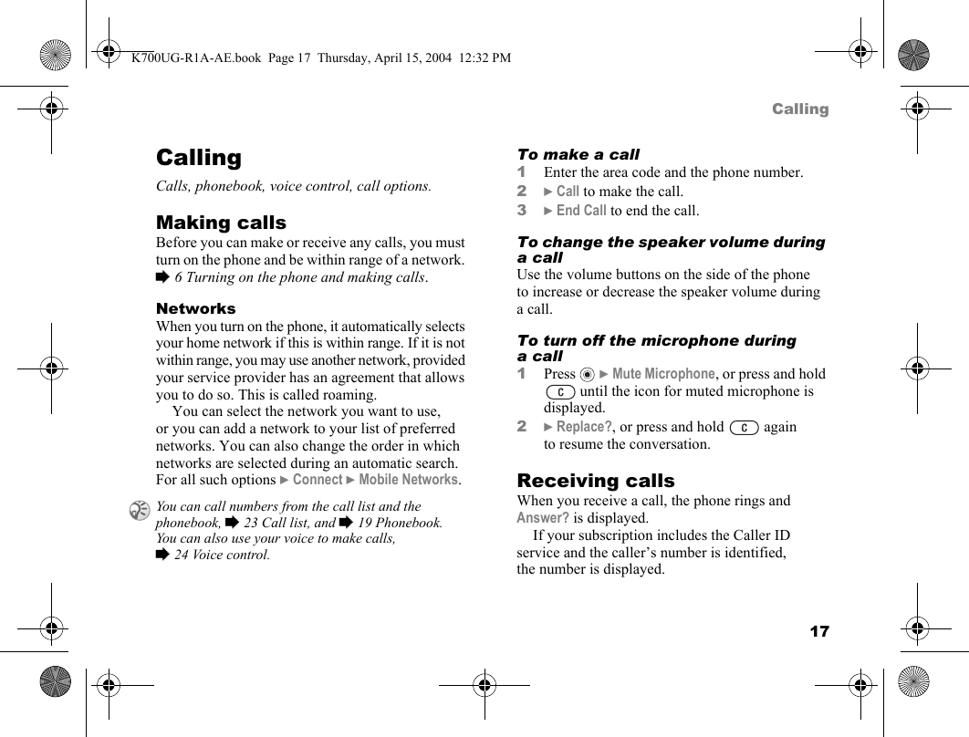 17CallingCallingCalls, phonebook, voice control, call options.Making callsBefore you can make or receive any calls, you must turn on the phone and be within range of a network. %6 Turning on the phone and making calls.NetworksWhen you turn on the phone, it automatically selects your home network if this is within range. If it is not within range, you may use another network, provided your service provider has an agreement that allows you to do so. This is called roaming.You can select the network you want to use, or you can add a network to your list of preferred networks. You can also change the order in which networks are selected during an automatic search. For all such options }Connect }Mobile Networks.To make a call1Enter the area code and the phone number.2}Call to make the call.3}End Call to end the call.To change the speaker volume during a callUse the volume buttons on the side of the phone to increase or decrease the speaker volume during a call.To turn off the microphone during acall1Press   }Mute Microphone, or press and hold  until the icon for muted microphone is displayed.2}Replace?, or press and hold   again to resume the conversation.Receiving callsWhen you receive a call, the phone rings and Answer? is displayed.If your subscription includes the Caller ID service and the caller’s number is identified, the number is displayed.You can call numbers from the call list and the phonebook, %23 Call list, and %19 Phonebook. You can also use your voice to make calls, %24 Voice control.K700UG-R1A-AE.book  Page 17  Thursday, April 15, 2004  12:32 PM