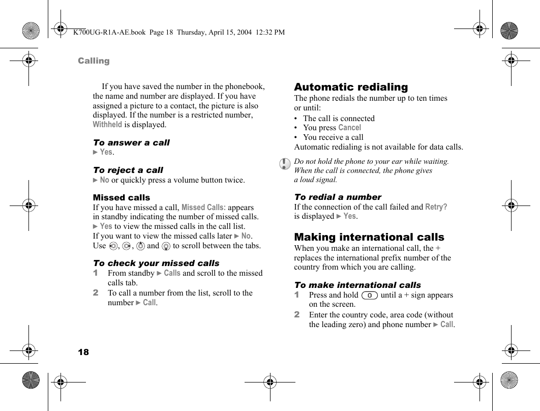 18CallingIf you have saved the number in the phonebook, the name and number are displayed. If you have assigned a picture to a contact, the picture is also displayed. If the number is a restricted number, Withheld is displayed.To answer a call}Yes.To reject a call}No or quickly press a volume button twice.Missed callsIf you have missed a call, Missed Calls: appears in standby indicating the number of missed calls. }Yes to view the missed calls in the call list. If you want to view the missed calls later }No. Use , ,  and  to scroll between the tabs.To check your missed calls1From standby }Calls and scroll to the missed calls tab.2To call a number from the list, scroll to the number }Call.Automatic redialingThe phone redials the number up to ten times or until:• The call is connected•You press Cancel• You receive a callAutomatic redialing is not available for data calls.To redial a numberIf the connection of the call failed and Retry? is displayed }Yes.Making international callsWhen you make an international call, the + replaces the international prefix number of the country from which you are calling.To make international calls1Press and hold   until a + sign appears on the screen.2Enter the country code, area code (without the leading zero) and phone number }Call.Do not hold the phone to your ear while waiting. When the call is connected, the phone gives a loud signal.K700UG-R1A-AE.book  Page 18  Thursday, April 15, 2004  12:32 PM