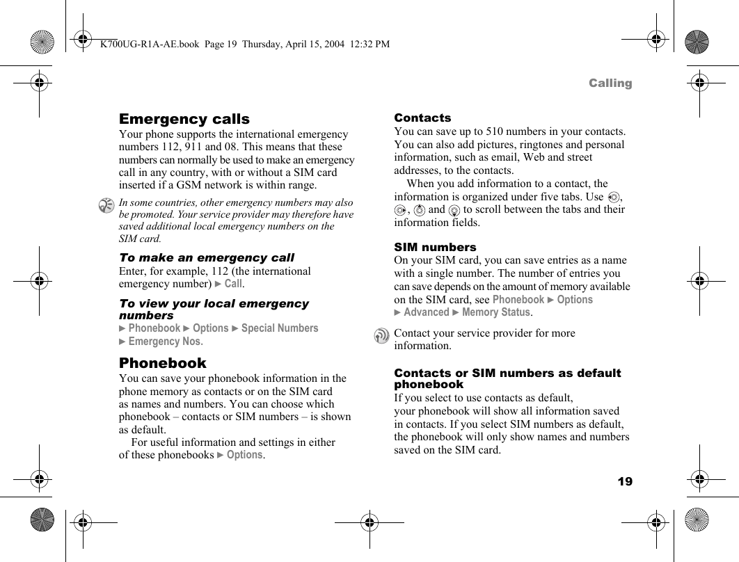 19CallingEmergency callsYour phone supports the international emergency numbers 112, 911 and 08. This means that these numbers can normally be used to make an emergency call in any country, with or without a SIM card inserted if a GSM network is within range.To make an emergency callEnter, for example, 112 (the international emergency number) }Call.To view your local emergency numbers}Phonebook }Options }Special Numbers }Emergency Nos.PhonebookYou can save your phonebook information in the phone memory as contacts or on the SIM card as names and numbers. You can choose which phonebook – contacts or SIM numbers – is shown as default.For useful information and settings in either of these phonebooks }Options.ContactsYou can save up to 510 numbers in your contacts. You can also add pictures, ringtones and personal information, such as email, Web and street addresses, to the contacts.When you add information to a contact, the information is organized under five tabs. Use  , ,   and   to scroll between the tabs and their information fields.SIM numbersOn your SIM card, you can save entries as a name with a single number. The number of entries you can save depends on the amount of memory available on the SIM card, see Phonebook }Options }Advanced }Memory Status.Contacts or SIM numbers as default phonebookIf you select to use contacts as default, your phonebook will show all information saved in contacts. If you select SIM numbers as default, the phonebook will only show names and numbers saved on the SIM card.In some countries, other emergency numbers may also be promoted. Your service provider may therefore have saved additional local emergency numbers on the SIM card.Contact your service provider for more information.K700UG-R1A-AE.book  Page 19  Thursday, April 15, 2004  12:32 PM