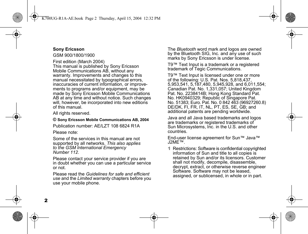 2Sony EricssonGSM 900/1800/1900First edition (March 2004)This manual is published by Sony Ericsson Mobile Communications AB, without any warranty. Improvements and changes to this manual necessitated by typographical errors, inaccuracies of current information, or improve-ments to programs and/or equipment, may be made by Sony Ericsson Mobile Communications AB at any time and without notice. Such changes will, however, be incorporated into new editions of this manual.All rights reserved.© Sony Ericsson Mobile Communications AB, 2004Publication number: AE/LZT 108 6824 R1APlease note:Some of the services in this manual are not supported by all networks. This also applies to the GSM International Emergency Number 112.Please contact your service provider if you are in doubt whether you can use a particular service or not.Please read the Guidelines for safe and efficient use and the Limited warranty chapters before you use your mobile phone.The Bluetooth word mark and logos are owned by the Bluetooth SIG, Inc. and any use of such marks by Sony Ericsson is under license.T9™ Text Input is a trademark or a registered trademark of Tegic Communications.T9™ Text Input is licensed under one or more of the following: U.S. Pat. Nos. 5,818,437, 5,953,541, 5,187,480, 5,945,928, and 6,011,554; Canadian Pat. No. 1,331,057; United Kingdom Pat. No. 2238414B; Hong Kong Standard Pat. No. HK0940329; Republic of Singapore Pat. No. 51383; Euro. Pat. No. 0 842 463 (96927260.8) DE/DK, FI, FR, IT, NL, PT, ES, SE, GB; and additional patents are pending worldwide.Java and all Java based trademarks and logos are trademarks or registered trademarks of Sun Microsystems, Inc. in the U.S. and other countries.End-user license agreement for Sun™ Java™ J2ME™.1Restrictions: Software is confidential copyrighted information of Sun and title to all copies is retained by Sun and/or its licensors. Customer shall not modify, decompile, disassemble, decrypt, extract, or otherwise reverse engineer Software. Software may not be leased, assigned, or sublicensed, in whole or in part.K700UG-R1A-AE.book  Page 2  Thursday, April 15, 2004  12:32 PM