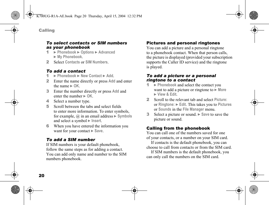 20CallingTo select contacts or SIM numbers as your phonebook1}Phonebook }Options }Advanced }My Phonebook.2Select Contacts or SIM Numbers.To add a contact1}Phonebook }New Contact }Add.2Enter the name directly or press Add and enter the name }OK.3Enter the number directly or press Add and enter the number }OK.4Select a number type.5Scroll between the tabs and select fields to enter more information. To enter symbols, for example, @ in an email address }Symbols and select a symbol }Insert.6When you have entered the information you want for your contact }Save.To add a SIM numberIf SIM numbers is your default phonebook, follow the same steps as for adding a contact. You can add only name and number to the SIM numbers phonebook.Pictures and personal ringtonesYou can add a picture and a personal ringtone to a phonebook contact. When that person calls, the picture is displayed (provided your subscription supports the Caller ID service) and the ringtone is played.To add a picture or a personal ringtone to a contact1}Phonebook and select the contact you want to add a picture or ringtone to }More }View &amp; Edit.2Scroll to the relevant tab and select Picture: or Ringtone: }Edit. This takes you to Pictures or Sounds in the File Manager menu.3Select a picture or sound. }Save to save the picture or sound.Calling from the phonebookYou can call one of the numbers saved for one of your contacts, or a number on your SIM card.If contacts is the default phonebook, you can choose to call from contacts or from the SIM card.If SIM numbers is the default phonebook, you can only call the numbers on the SIM card.K700UG-R1A-AE.book  Page 20  Thursday, April 15, 2004  12:32 PM