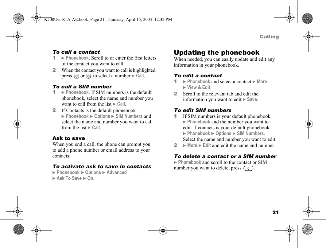 21CallingTo call a contact1}Phonebook. Scroll to or enter the first letters of the contact you want to call.2When the contact you want to call is highlighted, press   or   to select a number }Call.To call a SIM number1}Phonebook. If SIM numbers is the default phonebook, select the name and number you want to call from the list }Call.2If Contacts is the default phonebook }Phonebook }Options }SIM Numbers and select the name and number you want to call from the list }Call.Ask to saveWhen you end a call, the phone can prompt you to add a phone number or email address to your contacts.To activate ask to save in contacts}Phonebook }Options }Advanced }Ask To Save }On.Updating the phonebookWhen needed, you can easily update and edit any information in your phonebook.To edit a contact1}Phonebook and select a contact }More }View &amp; Edit.2Scroll to the relevant tab and edit the information you want to edit }Save.To edit SIM numbers1If SIM numbers is your default phonebook }Phonebook and the number you want to edit. If contacts is your default phonebook }Phonebook }Options }SIM Numbers. Select the name and number you want to edit.2}More }Edit and edit the name and number.To delete a contact or a SIM number}Phonebook and scroll to the contact or SIM number you want to delete, press  .K700UG-R1A-AE.book  Page 21  Thursday, April 15, 2004  12:32 PM