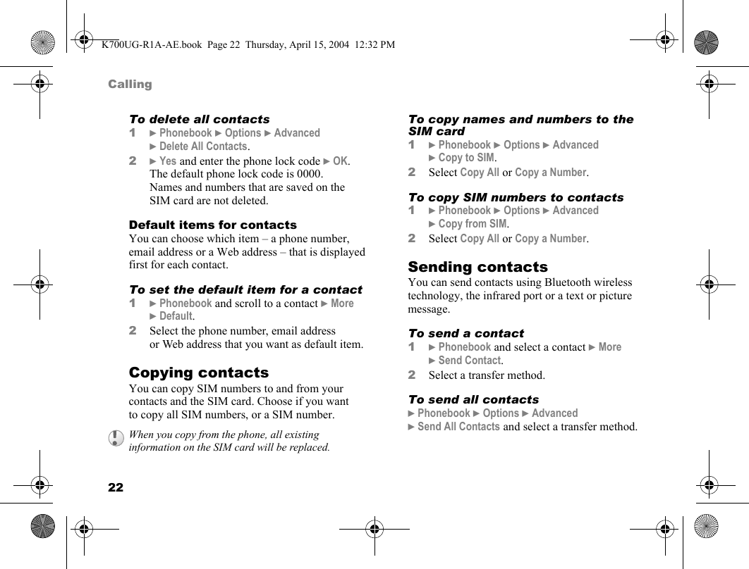 22CallingTo delete all contacts1}Phonebook }Options }Advanced }Delete All Contacts.2}Yes and enter the phone lock code }OK. The default phone lock code is 0000. Names and numbers that are saved on the SIM card are not deleted.Default items for contactsYou can choose which item – a phone number, email address or a Web address – that is displayed first for each contact.To set the default item for a contact1}Phonebook and scroll to a contact }More }Default.2Select the phone number, email address or Web address that you want as default item.Copying contactsYou can copy SIM numbers to and from your contacts and the SIM card. Choose if you want to copy all SIM numbers, or a SIM number.To copy names and numbers to the SIM card1}Phonebook }Options }Advanced }Copy to SIM.2Select Copy All or Copy a Number.To copy SIM numbers to contacts1}Phonebook }Options }Advanced }Copy from SIM.2Select Copy All or Copy a Number.Sending contactsYou can send contacts using Bluetooth wireless technology, the infrared port or a text or picture message.To send a contact1}Phonebook and select a contact }More }Send Contact.2Select a transfer method.To send all contacts}Phonebook }Options }Advanced }Send All Contacts and select a transfer method.When you copy from the phone, all existing information on the SIM card will be replaced.K700UG-R1A-AE.book  Page 22  Thursday, April 15, 2004  12:32 PM