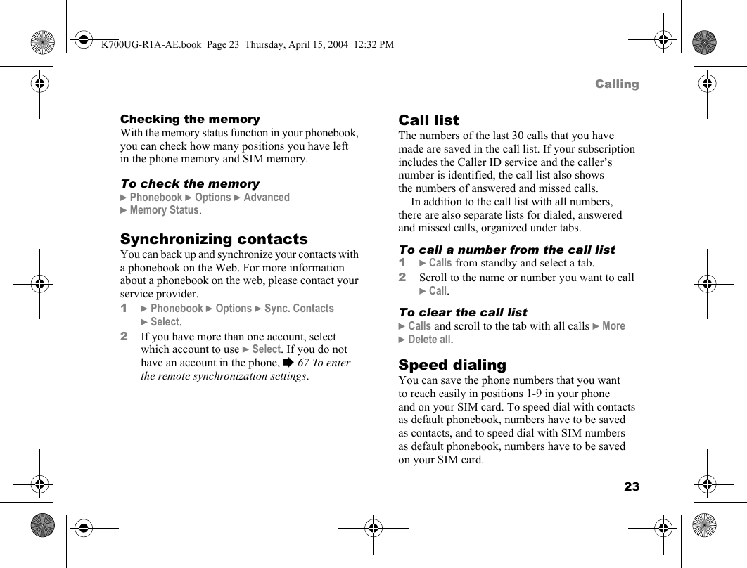 23CallingChecking the memoryWith the memory status function in your phonebook, you can check how many positions you have left in the phone memory and SIM memory.To check the memory}Phonebook }Options }Advanced }Memory Status.Synchronizing contactsYou can back up and synchronize your contacts with a phonebook on the Web. For more information about a phonebook on the web, please contact your service provider.1}Phonebook }Options }Sync. Contacts }Select.2If you have more than one account, select which account to use }Select. If you do not have an account in the phone, %67 To enter the remote synchronization settings.Call listThe numbers of the last 30 calls that you have made are saved in the call list. If your subscription includes the Caller ID service and the caller’s number is identified, the call list also shows the numbers of answered and missed calls.In addition to the call list with all numbers, there are also separate lists for dialed, answered and missed calls, organized under tabs.To call a number from the call list1}Calls from standby and select a tab.2Scroll to the name or number you want to call }Call.To clear the call list}Calls and scroll to the tab with all calls }More }Delete all.Speed dialingYou can save the phone numbers that you want to reach easily in positions 1-9 in your phone and on your SIM card. To speed dial with contacts as default phonebook, numbers have to be saved as contacts, and to speed dial with SIM numbers as default phonebook, numbers have to be saved on your SIM card.K700UG-R1A-AE.book  Page 23  Thursday, April 15, 2004  12:32 PM