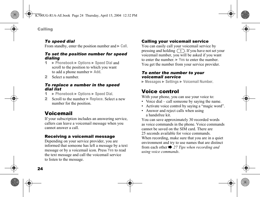 24CallingTo speed dialFrom standby, enter the position number and }Call.To set the position number for speed dialing1}Phonebook }Options }Speed Dial and scroll to the position to which you want to add a phone number }Add.2Select a number.To replace a number in the speed dial list1}Phonebook }Options }Speed Dial.2Scroll to the number }Replace. Select a new number for the position.VoicemailIf your subscription includes an answering service, callers can leave a voicemail message when you cannot answer a call.Receiving a voicemail messageDepending on your service provider, you are informed that someone has left a message by a text message or by a voicemail icon. Press Yes to read the text message and call the voicemail service to listen to the message.Calling your voicemail serviceYou can easily call your voicemail service by pressing and holding  . If you have not set your voicemail number, you will be asked if you want to enter the number. }Yes to enter the number. You get the number from your service provider.To enter the number to your voicemail service}Messages }Settings }Voicemail Number.Voice controlWith your phone, you can use your voice to:• Voice dial – call someone by saying the name.• Activate voice control by saying a “magic word”.• Answer and reject calls when using ahandsfreekit.You can save approximately 30 recorded words as voice commands in the phone. Voice commands cannot be saved on the SIM card. There are 25 seconds available for voice commands. When recording, make sure that you are in a quiet environment and try to use names that are distinct from each other %27 Tips when recording and using voice commands.K700UG-R1A-AE.book  Page 24  Thursday, April 15, 2004  12:32 PM