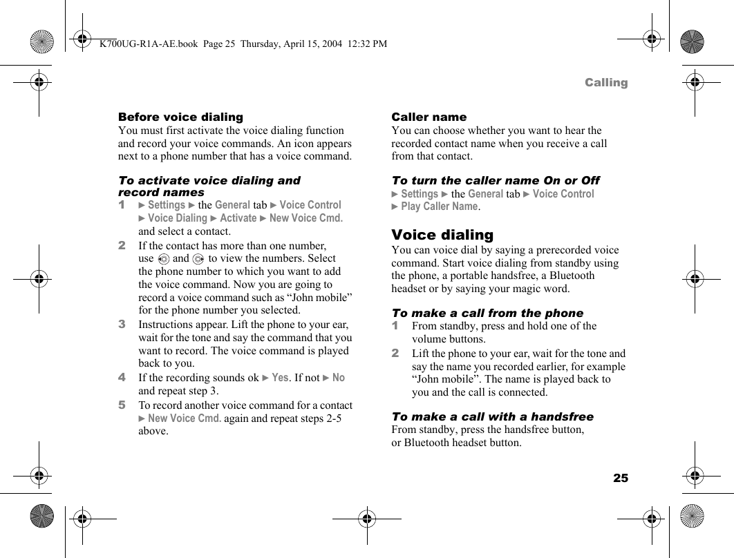 25CallingBefore voice dialingYou must first activate the voice dialing function and record your voice commands. An icon appears next to a phone number that has a voice command.To activate voice dialing and record names1}Settings }the General tab }Voice Control }Voice Dialing }Activate }New Voice Cmd. and select a contact.2If the contact has more than one number, use  and   to view the numbers. Select the phone number to which you want to add the voice command. Now you are going to record a voice command such as “John mobile” for the phone number you selected.3Instructions appear. Lift the phone to your ear, wait for the tone and say the command that you want to record. The voice command is played back to you.4If the recording sounds ok }Yes. If not }No and repeat step 3.5To record another voice command for a contact }New Voice Cmd. again and repeat steps 2-5 above.Caller nameYou can choose whether you want to hear the recorded contact name when you receive a call from that contact.To turn the caller name On or Off}Settings }the General tab }Voice Control }Play Caller Name.Voice dialingYou can voice dial by saying a prerecorded voice command. Start voice dialing from standby using the phone, a portable handsfree, a Bluetooth headset or by saying your magic word.To make a call from the phone1From standby, press and hold one of the volume buttons.2Lift the phone to your ear, wait for the tone and say the name you recorded earlier, for example “John mobile”. The name is played back to you and the call is connected.To make a call with a handsfreeFrom standby, press the handsfree button, or Bluetooth headset button.K700UG-R1A-AE.book  Page 25  Thursday, April 15, 2004  12:32 PM