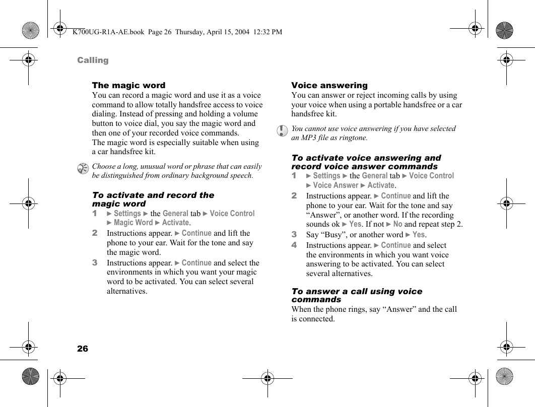 26CallingThe magic wordYou can record a magic word and use it as a voice command to allow totally handsfree access to voice dialing. Instead of pressing and holding a volume button to voice dial, you say the magic word and then one of your recorded voice commands. The magic word is especially suitable when using a car handsfree kit.To activate and record the magic word1}Settings }the General tab }Voice Control }Magic Word }Activate.2Instructions appear. }Continue and lift the phone to your ear. Wait for the tone and say the magic word.3Instructions appear. }Continue and select the environments in which you want your magic word to be activated. You can select several alternatives.Voice answeringYou can answer or reject incoming calls by using your voice when using a portable handsfree or a car handsfree kit.To activate voice answering and record voice answer commands1}Settings }the General tab }Voice Control }Voice Answer }Activate.2Instructions appear. }Continue and lift the phone to your ear. Wait for the tone and say “Answer”, or another word. If the recording sounds ok }Yes. If not }No and repeat step 2.3Say “Busy”, or another word }Yes.4Instructions appear. }Continue and select the environments in which you want voice answering to be activated. You can select several alternatives.To answer a call using voice commandsWhen the phone rings, say “Answer” and the call is connected.Choose a long, unusual word or phrase that can easily be distinguished from ordinary background speech.You cannot use voice answering if you have selected an MP3 file as ringtone.K700UG-R1A-AE.book  Page 26  Thursday, April 15, 2004  12:32 PM