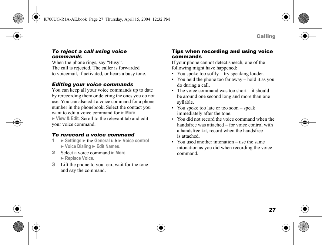 27CallingTo reject a call using voice commandsWhen the phone rings, say “Busy”.The call is rejected. The caller is forwarded to voicemail, if activated, or hears a busy tone.Editing your voice commandsYou can keep all your voice commands up to date by rerecording them or deleting the ones you do not use. You can also edit a voice command for a phone number in the phonebook. Select the contact you want to edit a voice command for }More }View &amp; Edit. Scroll to the relevant tab and edit your voice command.To rerecord a voice command1}Settings }the General tab }Voice control }Voice Dialing }Edit Names.2Select a voice command }More }Replace Voice.3Lift the phone to your ear, wait for the tone and say the command.Tips when recording and using voice commandsIf your phone cannot detect speech, one of the following might have happened:• You spoke too softly – try speaking louder.• You held the phone too far away – hold it as you do during a call.• The voice command was too short – it should be around one second long and more than one syllable.• You spoke too late or too soon – speak immediately after the tone.• You did not record the voice command when the handsfree was attached – for voice control with a handsfree kit, record when the handsfree is attached.• You used another intonation – use the same intonation as you did when recording the voice command.K700UG-R1A-AE.book  Page 27  Thursday, April 15, 2004  12:32 PM