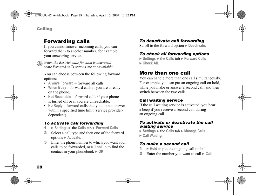 28CallingForwarding callsIf you cannot answer incoming calls, you can forward them to another number, for example, your answering service.You can choose between the following forward options:•Always Forward – forward all calls.•When Busy – forward calls if you are already on the phone.•Not Reachable – forward calls if your phone is turned off or if you are unreachable.•No Reply – forward calls that you do not answer within a specified time limit (service provider-dependent).To activate call forwarding1}Settings }the Calls tab }Forward Calls.2Select a call type and then one of the forward options }Activate.3Enter the phone number to which you want your calls to be forwarded, or }Lookup to find the contact in your phonebook }OK.To deactivate call forwardingScroll to the forward option }Deactivate.To check all forwarding options}Settings }the Calls tab }Forward Calls }Check All.More than one callYou can handle more than one call simultaneously. For example, you can put an ongoing call on hold, while you make or answer a second call, and then switch between the two calls.Call waiting serviceIf the call waiting service is activated, you hear a beep if you receive a second call during an ongoing call.To activate or deactivate the call waiting service}Settings }the Calls tab }Manage Calls }Call Waiting.To make a second call1}Hold to put the ongoing call on hold.2Enter the number you want to call }Call.When the Restrict calls function is activated, some Forward calls options are not available.K700UG-R1A-AE.book  Page 28  Thursday, April 15, 2004  12:32 PM